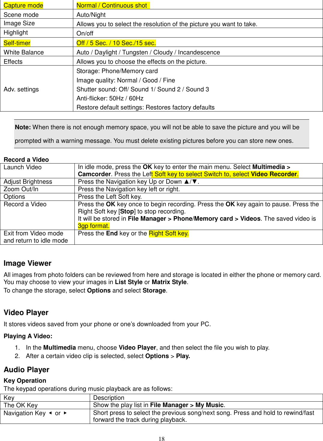 18 Capture mode  Normal / Continuous shot   Scene mode  Auto/Night Image Size  Allows you to select the resolution of the picture you want to take. Highlight  On/off Self-timer  Off / 5 Sec. / 10 Sec./15 sec. White Balance  Auto / Daylight / Tungsten / Cloudy / Incandescence Effects  Allows you to choose the effects on the picture. Adv. settings Storage: Phone/Memory card Image quality: Normal / Good / Fine Shutter sound: Off/ Sound 1/ Sound 2 / Sound 3 Anti-flicker: 50Hz / 60Hz Restore default settings: Restores factory defaults  Note: When there is not enough memory space, you will not be able to save the picture and you will be prompted with a warning message. You must delete existing pictures before you can store new ones.    Record a Video Launch Video  In idle mode, press the OK key to enter the main menu. Select Multimedia &gt; Camcorder. Press the Left Soft key to select Switch to, select Video Recorder. Adjust Brightness  Press the Navigation key Up or Down ▲/▼.   Zoom Out/In  Press the Navigation key left or right. Options  Press the Left Soft key. Record a Video  Press the OK key once to begin recording. Press the OK key again to pause. Press the Right Soft key [Stop] to stop recording. It will be stored in File Manager &gt; Phone/Memory card &gt; Videos. The saved video is 3gp format. Exit from Video mode and return to idle mode  Press the End key or the Right Soft key.  Image Viewer All images from photo folders can be reviewed from here and storage is located in either the phone or memory card. You may choose to view your images in List Style or Matrix Style. To change the storage, select Options and select Storage.  Video Player It stores videos saved from your phone or one’s downloaded from your PC.   Playing A Video:   1.  In the Multimedia menu, choose Video Player, and then select the file you wish to play.   2.  After a certain video clip is selected, select Options &gt; Play.   Audio Player Key Operation The keypad operations during music playback are as follows: Key  Description The OK Key  Show the play list in File Manager &gt; My Music. Navigation Key  ◀  or  ▶    Short press to select the previous song/next song. Press and hold to rewind/fast forward the track during playback. 