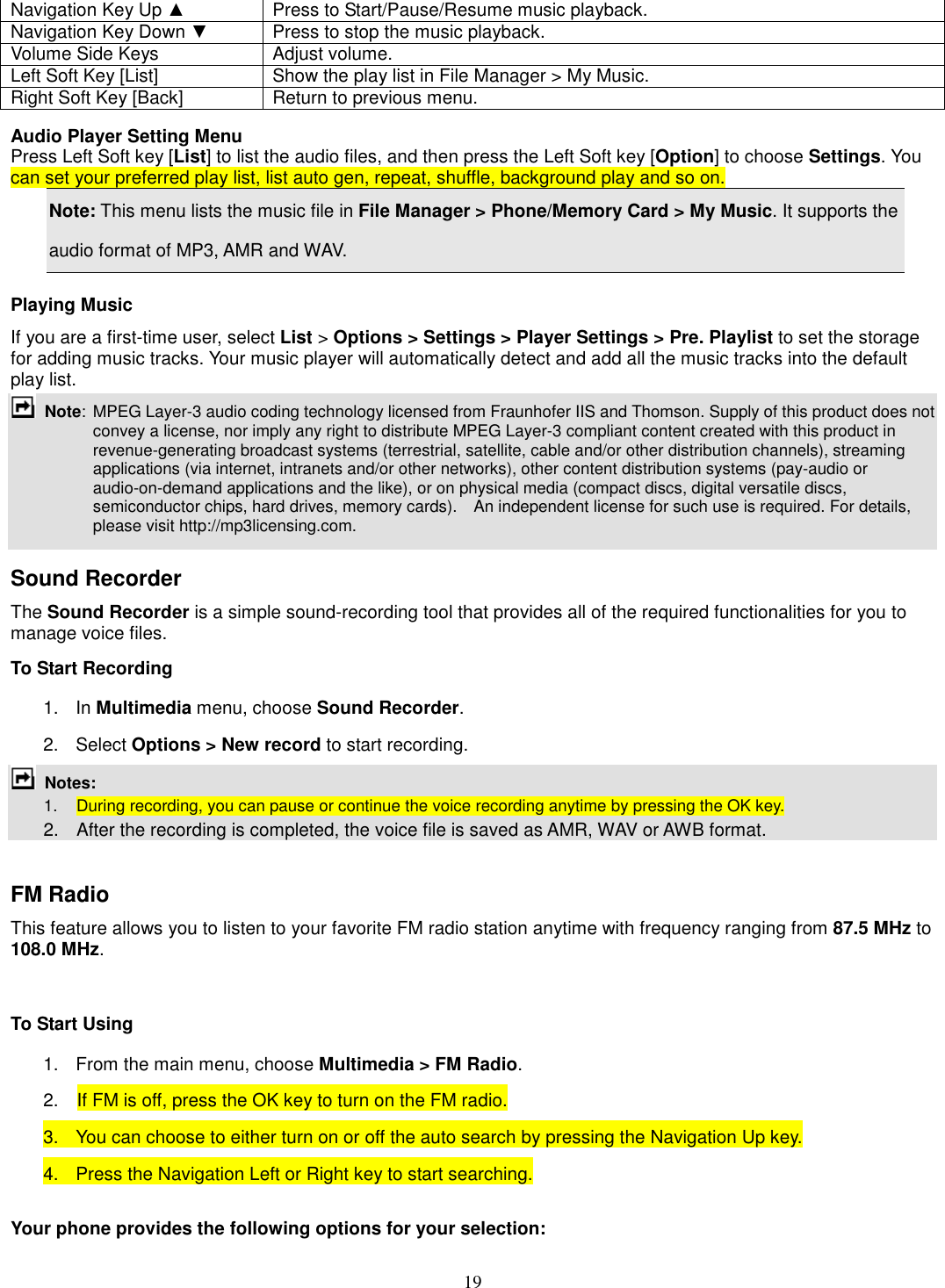 19 Navigation Key Up ▲  Press to Start/Pause/Resume music playback. Navigation Key Down ▼  Press to stop the music playback. Volume Side Keys  Adjust volume. Left Soft Key [List]  Show the play list in File Manager &gt; My Music. Right Soft Key [Back]  Return to previous menu.  Audio Player Setting Menu Press Left Soft key [List] to list the audio files, and then press the Left Soft key [Option] to choose Settings. You can set your preferred play list, list auto gen, repeat, shuffle, background play and so on. Note: This menu lists the music file in File Manager &gt; Phone/Memory Card &gt; My Music. It supports the audio format of MP3, AMR and WAV. Playing Music If you are a first-time user, select List &gt; Options &gt; Settings &gt; Player Settings &gt; Pre. Playlist to set the storage for adding music tracks. Your music player will automatically detect and add all the music tracks into the default play list.  Note:  MPEG Layer-3 audio coding technology licensed from Fraunhofer IIS and Thomson. Supply of this product does not convey a license, nor imply any right to distribute MPEG Layer-3 compliant content created with this product in revenue-generating broadcast systems (terrestrial, satellite, cable and/or other distribution channels), streaming applications (via internet, intranets and/or other networks), other content distribution systems (pay-audio or audio-on-demand applications and the like), or on physical media (compact discs, digital versatile discs, semiconductor chips, hard drives, memory cards).    An independent license for such use is required. For details, please visit http://mp3licensing.com.  Sound Recorder   The Sound Recorder is a simple sound-recording tool that provides all of the required functionalities for you to manage voice files. To Start Recording 1.  In Multimedia menu, choose Sound Recorder. 2.  Select Options &gt; New record to start recording.  Notes:           1.    During recording, you can pause or continue the voice recording anytime by pressing the OK key.       2.    After the recording is completed, the voice file is saved as AMR, WAV or AWB format.  FM Radio This feature allows you to listen to your favorite FM radio station anytime with frequency ranging from 87.5 MHz to 108.0 MHz.    To Start Using 1.  From the main menu, choose Multimedia &gt; FM Radio.   2.    If FM is off, press the OK key to turn on the FM radio. 3.  You can choose to either turn on or off the auto search by pressing the Navigation Up key. 4.  Press the Navigation Left or Right key to start searching.  Your phone provides the following options for your selection: 