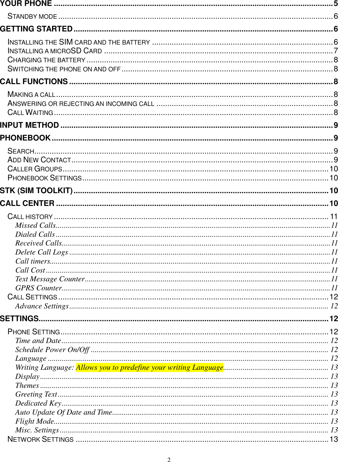 2 YOUR PHONE ................................................................................................................................ 5 STANDBY MODE .............................................................................................................................. 6 GETTING STARTED ....................................................................................................................... 6 INSTALLING THE SIM CARD AND THE BATTERY ................................................................................... 6 INSTALLING A MICROSD CARD ......................................................................................................... 7 CHARGING THE BATTERY ................................................................................................................. 8 SWITCHING THE PHONE ON AND OFF ................................................................................................. 8 CALL FUNCTIONS ......................................................................................................................... 8 MAKING A CALL ............................................................................................................................... 8 ANSWERING OR REJECTING AN INCOMING CALL ................................................................................. 8 CALL WAITING ................................................................................................................................ 8 INPUT METHOD ............................................................................................................................. 9 PHONEBOOK ................................................................................................................................. 9 SEARCH ......................................................................................................................................... 9 ADD NEW CONTACT ........................................................................................................................ 9 CALLER GROUPS .......................................................................................................................... 10 PHONEBOOK SETTINGS ................................................................................................................. 10 STK (SIM TOOLKIT) ..................................................................................................................... 10 CALL CENTER ............................................................................................................................. 10 CALL HISTORY .............................................................................................................................. 11 Missed Calls ............................................................................................................................................. 11 Dialed Calls ............................................................................................................................................. 11 Received Calls.......................................................................................................................................... 11 Delete Call Logs ...................................................................................................................................... 11 Call timers................................................................................................................................................ 11 Call Cost .................................................................................................................................................. 11 Text Message Counter .............................................................................................................................. 11 GPRS Counter.......................................................................................................................................... 11 CALL SETTINGS ............................................................................................................................ 12 Advance Settings ..................................................................................................................................... 12 SETTINGS..................................................................................................................................... 12 PHONE SETTING ........................................................................................................................... 12 Time and Date ......................................................................................................................................... 12 Schedule Power On/Off .......................................................................................................................... 12 Language ................................................................................................................................................ 12 Writing Language: Allows you to predefine your writing Language...................................................... 13 Display .................................................................................................................................................... 13 Themes .................................................................................................................................................... 13 Greeting Text ........................................................................................................................................... 13 Dedicated Key ......................................................................................................................................... 13 Auto Update Of Date and Time ............................................................................................................... 13 Flight Mode............................................................................................................................................. 13 Misc. Settings .......................................................................................................................................... 13 NETWORK SETTINGS .................................................................................................................... 13 