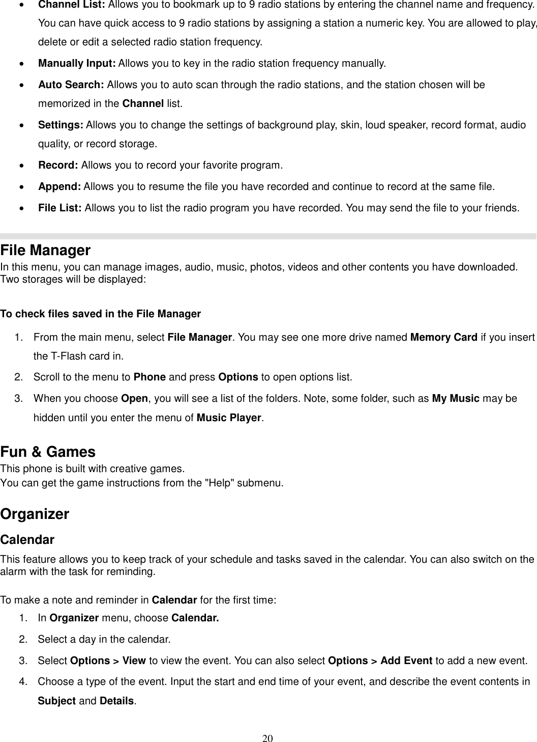 20 · Channel List: Allows you to bookmark up to 9 radio stations by entering the channel name and frequency. You can have quick access to 9 radio stations by assigning a station a numeric key. You are allowed to play, delete or edit a selected radio station frequency. · Manually Input: Allows you to key in the radio station frequency manually.   · Auto Search: Allows you to auto scan through the radio stations, and the station chosen will be memorized in the Channel list. · Settings: Allows you to change the settings of background play, skin, loud speaker, record format, audio quality, or record storage.   · Record: Allows you to record your favorite program. · Append: Allows you to resume the file you have recorded and continue to record at the same file. · File List: Allows you to list the radio program you have recorded. You may send the file to your friends.   File Manager In this menu, you can manage images, audio, music, photos, videos and other contents you have downloaded. Two storages will be displayed:  To check files saved in the File Manager 1.  From the main menu, select File Manager. You may see one more drive named Memory Card if you insert the T-Flash card in. 2.  Scroll to the menu to Phone and press Options to open options list.  3.  When you choose Open, you will see a list of the folders. Note, some folder, such as My Music may be hidden until you enter the menu of Music Player.  Fun &amp; Games This phone is built with creative games. You can get the game instructions from the &quot;Help&quot; submenu.    Organizer   Calendar This feature allows you to keep track of your schedule and tasks saved in the calendar. You can also switch on the alarm with the task for reminding.  To make a note and reminder in Calendar for the first time: 1.  In Organizer menu, choose Calendar. 2.  Select a day in the calendar. 3.  Select Options &gt; View to view the event. You can also select Options &gt; Add Event to add a new event. 4.  Choose a type of the event. Input the start and end time of your event, and describe the event contents in Subject and Details. 