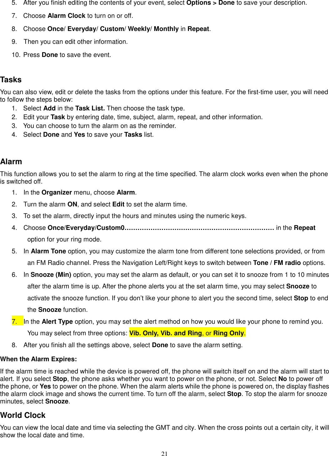 21 5.  After you finish editing the contents of your event, select Options &gt; Done to save your description.   7.  Choose Alarm Clock to turn on or off.   8.  Choose Once/ Everyday/ Custom/ Weekly/ Monthly in Repeat. 9.    Then you can edit other information. 10. Press Done to save the event.  Tasks You can also view, edit or delete the tasks from the options under this feature. For the first-time user, you will need to follow the steps below: 1.  Select Add in the Task List. Then choose the task type. 2.  Edit your Task by entering date, time, subject, alarm, repeat, and other information. 3.  You can choose to turn the alarm on as the reminder. 4.  Select Done and Yes to save your Tasks list.  Alarm This function allows you to set the alarm to ring at the time specified. The alarm clock works even when the phone is switched off. 1.  In the Organizer menu, choose Alarm. 2.  Turn the alarm ON, and select Edit to set the alarm time. 3.  To set the alarm, directly input the hours and minutes using the numeric keys. 4.  Choose Once/Everyday/Custom0…………………………………………………………… in the Repeat option for your ring mode. 5.  In Alarm Tone option, you may customize the alarm tone from different tone selections provided, or from an FM Radio channel. Press the Navigation Left/Right keys to switch between Tone / FM radio options. 6.  In Snooze (Min) option, you may set the alarm as default, or you can set it to snooze from 1 to 10 minutes after the alarm time is up. After the phone alerts you at the set alarm time, you may select Snooze to activate the snooze function. If you don’t like your phone to alert you the second time, select Stop to end the Snooze function. 7.  In the Alert Type option, you may set the alert method on how you would like your phone to remind you. You may select from three options: Vib. Only, Vib. and Ring, or Ring Only. 8.  After you finish all the settings above, select Done to save the alarm setting. When the Alarm Expires: If the alarm time is reached while the device is powered off, the phone will switch itself on and the alarm will start to alert. If you select Stop, the phone asks whether you want to power on the phone, or not. Select No to power off the phone, or Yes to power on the phone. When the alarm alerts while the phone is powered on, the display flashes the alarm clock image and shows the current time. To turn off the alarm, select Stop. To stop the alarm for snooze minutes, select Snooze. World Clock You can view the local date and time via selecting the GMT and city. When the cross points out a certain city, it will show the local date and time.   