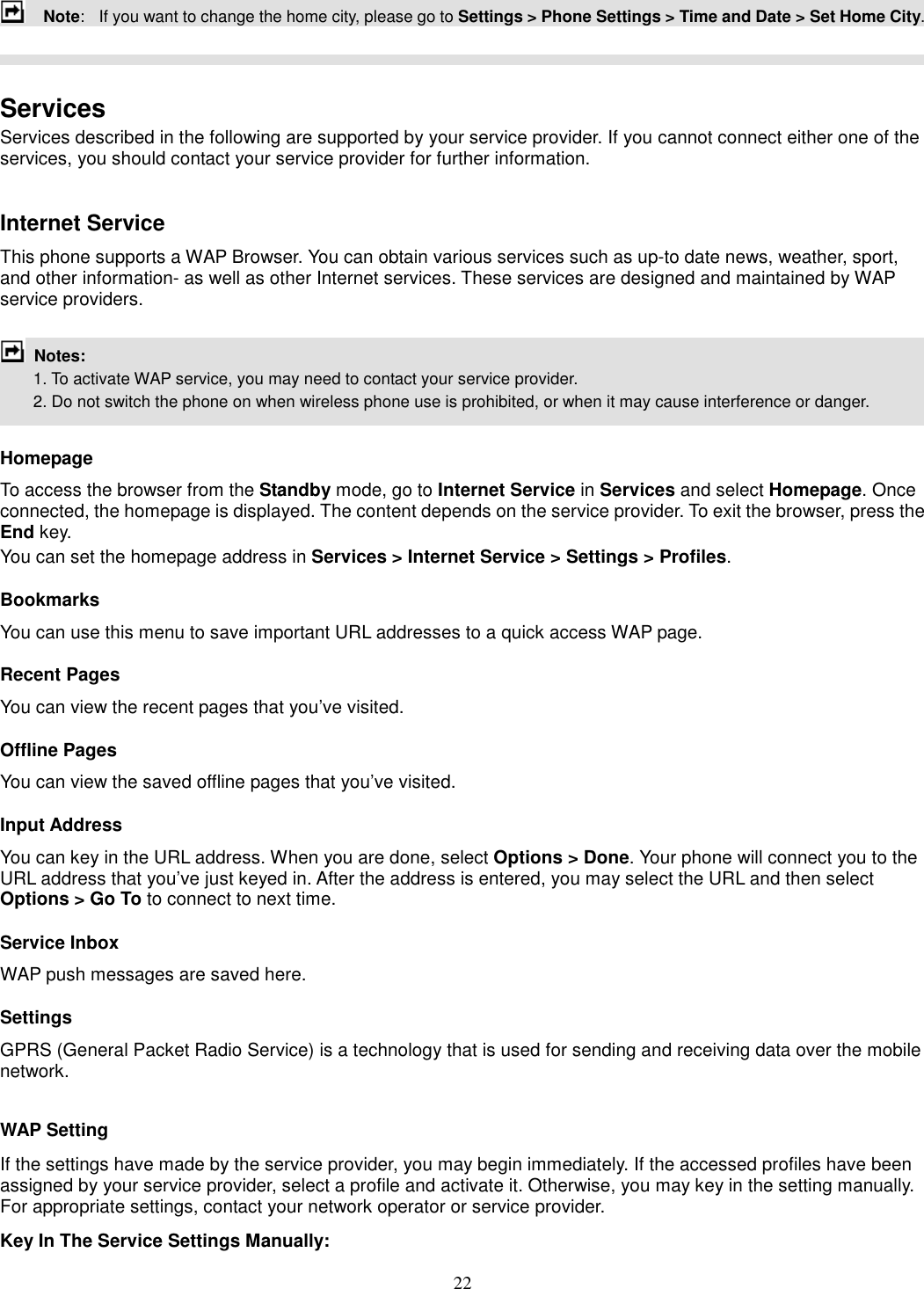 22     Note:   If you want to change the home city, please go to Settings &gt; Phone Settings &gt; Time and Date &gt; Set Home City.    Services Services described in the following are supported by your service provider. If you cannot connect either one of the services, you should contact your service provider for further information.  Internet Service This phone supports a WAP Browser. You can obtain various services such as up-to date news, weather, sport, and other information- as well as other Internet services. These services are designed and maintained by WAP service providers.   Notes:         1. To activate WAP service, you may need to contact your service provider.         2. Do not switch the phone on when wireless phone use is prohibited, or when it may cause interference or danger.  Homepage To access the browser from the Standby mode, go to Internet Service in Services and select Homepage. Once connected, the homepage is displayed. The content depends on the service provider. To exit the browser, press the End key. You can set the homepage address in Services &gt; Internet Service &gt; Settings &gt; Profiles. Bookmarks You can use this menu to save important URL addresses to a quick access WAP page.   Recent Pages You can view the recent pages that you’ve visited.   Offline Pages You can view the saved offline pages that you’ve visited.   Input Address You can key in the URL address. When you are done, select Options &gt; Done. Your phone will connect you to the URL address that you’ve just keyed in. After the address is entered, you may select the URL and then select Options &gt; Go To to connect to next time. Service Inbox WAP push messages are saved here.   Settings GPRS (General Packet Radio Service) is a technology that is used for sending and receiving data over the mobile network.    WAP Setting If the settings have made by the service provider, you may begin immediately. If the accessed profiles have been assigned by your service provider, select a profile and activate it. Otherwise, you may key in the setting manually. For appropriate settings, contact your network operator or service provider. Key In The Service Settings Manually: 