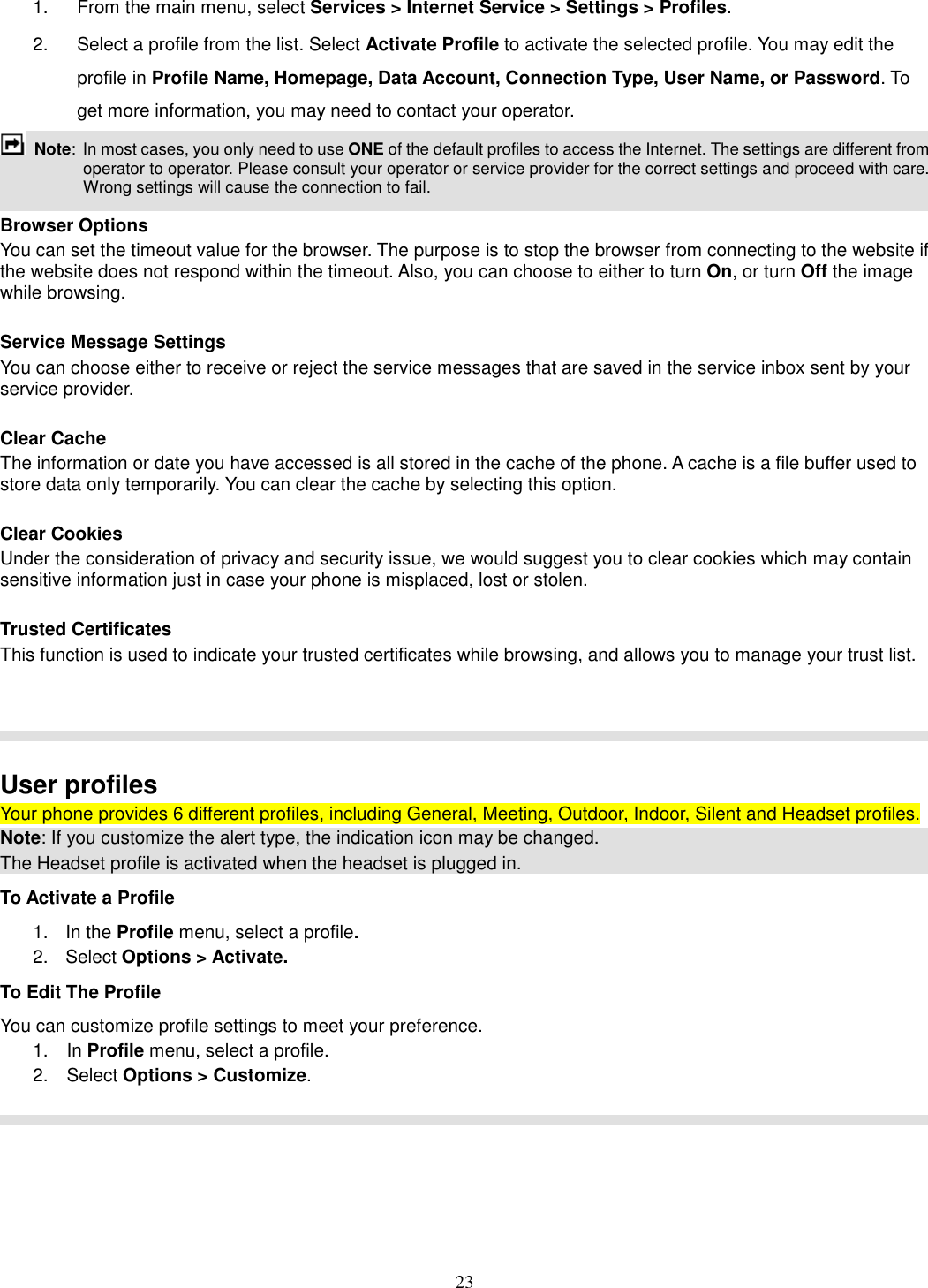 23 1.  From the main menu, select Services &gt; Internet Service &gt; Settings &gt; Profiles. 2.  Select a profile from the list. Select Activate Profile to activate the selected profile. You may edit the profile in Profile Name, Homepage, Data Account, Connection Type, User Name, or Password. To get more information, you may need to contact your operator.    Note:  In most cases, you only need to use ONE of the default profiles to access the Internet. The settings are different from operator to operator. Please consult your operator or service provider for the correct settings and proceed with care. Wrong settings will cause the connection to fail.  Browser Options You can set the timeout value for the browser. The purpose is to stop the browser from connecting to the website if the website does not respond within the timeout. Also, you can choose to either to turn On, or turn Off the image while browsing.  Service Message Settings You can choose either to receive or reject the service messages that are saved in the service inbox sent by your service provider.  Clear Cache The information or date you have accessed is all stored in the cache of the phone. A cache is a file buffer used to store data only temporarily. You can clear the cache by selecting this option.  Clear Cookies Under the consideration of privacy and security issue, we would suggest you to clear cookies which may contain sensitive information just in case your phone is misplaced, lost or stolen.  Trusted Certificates This function is used to indicate your trusted certificates while browsing, and allows you to manage your trust list.     User profiles Your phone provides 6 different profiles, including General, Meeting, Outdoor, Indoor, Silent and Headset profiles. Note: If you customize the alert type, the indication icon may be changed. The Headset profile is activated when the headset is plugged in. To Activate a Profile 1.  In the Profile menu, select a profile.   2.  Select Options &gt; Activate.   To Edit The Profile You can customize profile settings to meet your preference. 1.    In Profile menu, select a profile. 2.    Select Options &gt; Customize.    