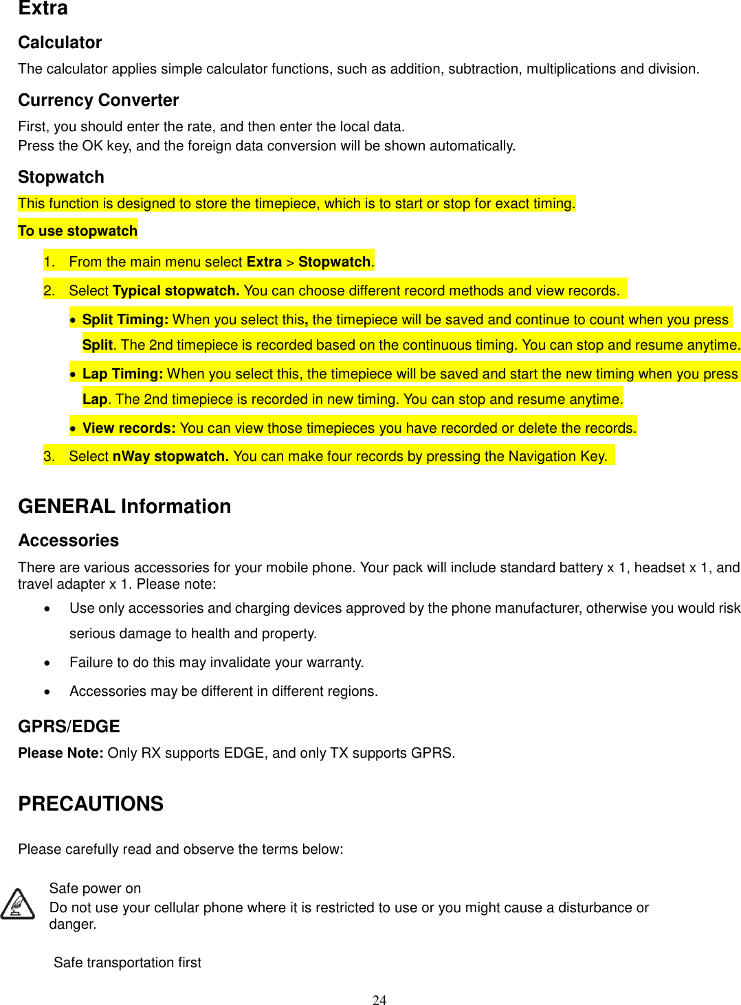 24 Extra Calculator The calculator applies simple calculator functions, such as addition, subtraction, multiplications and division. Currency Converter First, you should enter the rate, and then enter the local data. Press the OK key, and the foreign data conversion will be shown automatically. Stopwatch This function is designed to store the timepiece, which is to start or stop for exact timing. To use stopwatch 1.  From the main menu select Extra &gt; Stopwatch. 2.  Select Typical stopwatch. You can choose different record methods and view records.   · Split Timing: When you select this, the timepiece will be saved and continue to count when you press Split. The 2nd timepiece is recorded based on the continuous timing. You can stop and resume anytime. · Lap Timing: When you select this, the timepiece will be saved and start the new timing when you press Lap. The 2nd timepiece is recorded in new timing. You can stop and resume anytime. · View records: You can view those timepieces you have recorded or delete the records. 3.  Select nWay stopwatch. You can make four records by pressing the Navigation Key.    GENERAL Information Accessories There are various accessories for your mobile phone. Your pack will include standard battery x 1, headset x 1, and travel adapter x 1. Please note:   ·  Use only accessories and charging devices approved by the phone manufacturer, otherwise you would risk serious damage to health and property. ·  Failure to do this may invalidate your warranty. ·  Accessories may be different in different regions.   GPRS/EDGE Please Note: Only RX supports EDGE, and only TX supports GPRS.  PRECAUTIONS  Please carefully read and observe the terms below:  Safe power on Do not use your cellular phone where it is restricted to use or you might cause a disturbance or               danger.  Safe transportation first 