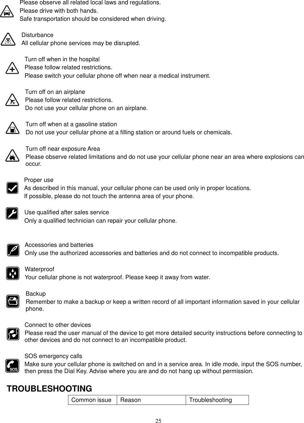 25 Please observe all related local laws and regulations. Please drive with both hands.   Safe transportation should be considered when driving.  Disturbance All cellular phone services may be disrupted.  Turn off when in the hospital   Please follow related restrictions. Please switch your cellular phone off when near a medical instrument.  Turn off on an airplane Please follow related restrictions. Do not use your cellular phone on an airplane.  Turn off when at a gasoline station Do not use your cellular phone at a filling station or around fuels or chemicals.  Turn off near exposure Area Please observe related limitations and do not use your cellular phone near an area where explosions can occur.  Proper use As described in this manual, your cellular phone can be used only in proper locations. If possible, please do not touch the antenna area of your phone.  Use qualified after sales service Only a qualified technician can repair your cellular phone.   Accessories and batteries Only use the authorized accessories and batteries and do not connect to incompatible products.  Waterproof Your cellular phone is not waterproof. Please keep it away from water.  Backup Remember to make a backup or keep a written record of all important information saved in your cellular phone.  Connect to other devices Please read the user manual of the device to get more detailed security instructions before connecting to other devices and do not connect to an incompatible product.  SOS emergency calls Make sure your cellular phone is switched on and in a service area. In idle mode, input the SOS number, then press the Dial Key. Advise where you are and do not hang up without permission.  TROUBLESHOOTING Common issue  Reason  Troubleshooting 