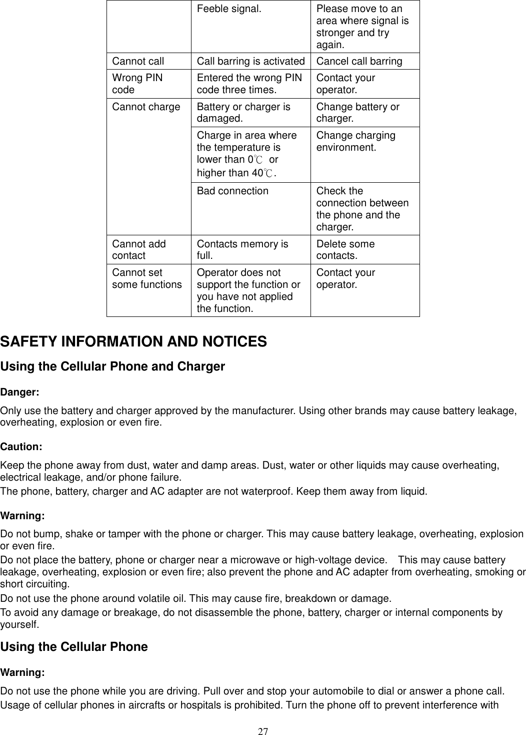 27 Feeble signal.  Please move to an area where signal is stronger and try again. Cannot call  Call barring is activated Cancel call barring Wrong PIN code  Entered the wrong PIN code three times.  Contact your operator. Cannot charge  Battery or charger is damaged.  Change battery or charger. Charge in area where the temperature is lower than 0℃  or higher than 40℃. Change charging environment. Bad connection  Check the connection between the phone and the charger. Cannot add contact  Contacts memory is full.  Delete some contacts. Cannot set some functions Operator does not support the function or you have not applied the function. Contact your operator.  SAFETY INFORMATION AND NOTICES Using the Cellular Phone and Charger Danger: Only use the battery and charger approved by the manufacturer. Using other brands may cause battery leakage, overheating, explosion or even fire. Caution: Keep the phone away from dust, water and damp areas. Dust, water or other liquids may cause overheating, electrical leakage, and/or phone failure.   The phone, battery, charger and AC adapter are not waterproof. Keep them away from liquid. Warning: Do not bump, shake or tamper with the phone or charger. This may cause battery leakage, overheating, explosion or even fire. Do not place the battery, phone or charger near a microwave or high-voltage device.    This may cause battery leakage, overheating, explosion or even fire; also prevent the phone and AC adapter from overheating, smoking or short circuiting. Do not use the phone around volatile oil. This may cause fire, breakdown or damage. To avoid any damage or breakage, do not disassemble the phone, battery, charger or internal components by yourself. Using the Cellular Phone Warning: Do not use the phone while you are driving. Pull over and stop your automobile to dial or answer a phone call. Usage of cellular phones in aircrafts or hospitals is prohibited. Turn the phone off to prevent interference with 