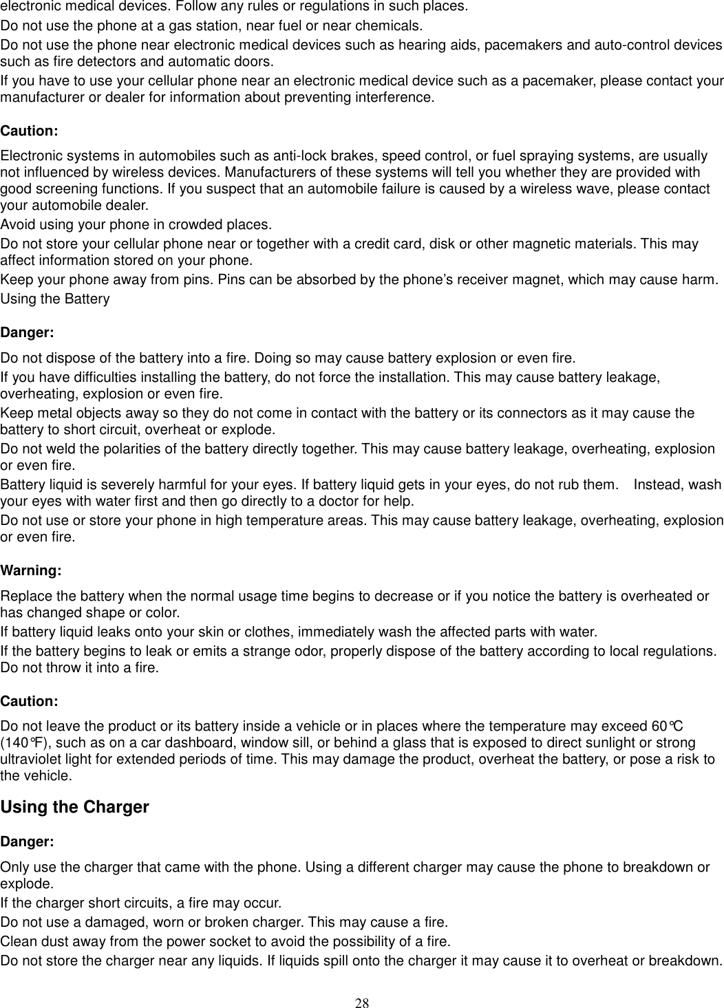 28 electronic medical devices. Follow any rules or regulations in such places. Do not use the phone at a gas station, near fuel or near chemicals. Do not use the phone near electronic medical devices such as hearing aids, pacemakers and auto-control devices such as fire detectors and automatic doors.   If you have to use your cellular phone near an electronic medical device such as a pacemaker, please contact your manufacturer or dealer for information about preventing interference. Caution: Electronic systems in automobiles such as anti-lock brakes, speed control, or fuel spraying systems, are usually not influenced by wireless devices. Manufacturers of these systems will tell you whether they are provided with good screening functions. If you suspect that an automobile failure is caused by a wireless wave, please contact your automobile dealer. Avoid using your phone in crowded places. Do not store your cellular phone near or together with a credit card, disk or other magnetic materials. This may affect information stored on your phone. Keep your phone away from pins. Pins can be absorbed by the phone’s receiver magnet, which may cause harm. Using the Battery Danger: Do not dispose of the battery into a fire. Doing so may cause battery explosion or even fire. If you have difficulties installing the battery, do not force the installation. This may cause battery leakage, overheating, explosion or even fire. Keep metal objects away so they do not come in contact with the battery or its connectors as it may cause the battery to short circuit, overheat or explode.   Do not weld the polarities of the battery directly together. This may cause battery leakage, overheating, explosion or even fire. Battery liquid is severely harmful for your eyes. If battery liquid gets in your eyes, do not rub them.    Instead, wash your eyes with water first and then go directly to a doctor for help. Do not use or store your phone in high temperature areas. This may cause battery leakage, overheating, explosion or even fire. Warning: Replace the battery when the normal usage time begins to decrease or if you notice the battery is overheated or has changed shape or color.   If battery liquid leaks onto your skin or clothes, immediately wash the affected parts with water.   If the battery begins to leak or emits a strange odor, properly dispose of the battery according to local regulations. Do not throw it into a fire.   Caution: Do not leave the product or its battery inside a vehicle or in places where the temperature may exceed 60°C (140°F), such as on a car dashboard, window sill, or behind a glass that is exposed to direct sunlight or strong ultraviolet light for extended periods of time. This may damage the product, overheat the battery, or pose a risk to the vehicle.   Using the Charger Danger: Only use the charger that came with the phone. Using a different charger may cause the phone to breakdown or explode.   If the charger short circuits, a fire may occur.   Do not use a damaged, worn or broken charger. This may cause a fire.   Clean dust away from the power socket to avoid the possibility of a fire. Do not store the charger near any liquids. If liquids spill onto the charger it may cause it to overheat or breakdown. 