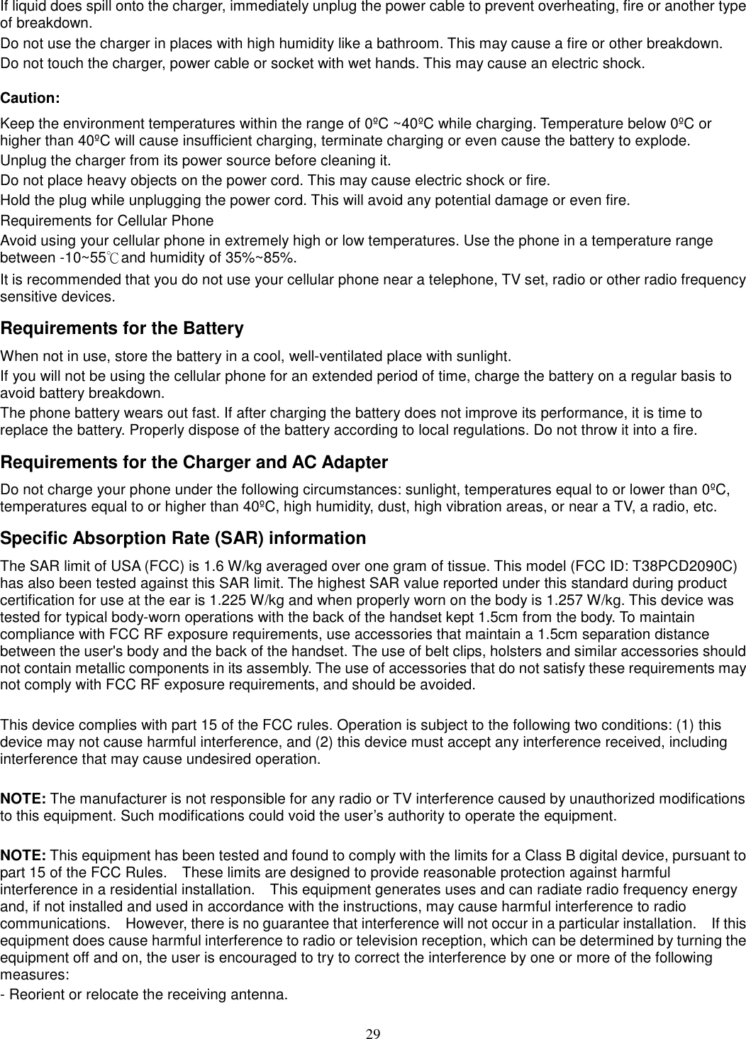 29 If liquid does spill onto the charger, immediately unplug the power cable to prevent overheating, fire or another type of breakdown. Do not use the charger in places with high humidity like a bathroom. This may cause a fire or other breakdown. Do not touch the charger, power cable or socket with wet hands. This may cause an electric shock. Caution: Keep the environment temperatures within the range of 0ºC ~40ºC while charging. Temperature below 0ºC or higher than 40ºC will cause insufficient charging, terminate charging or even cause the battery to explode. Unplug the charger from its power source before cleaning it.   Do not place heavy objects on the power cord. This may cause electric shock or fire. Hold the plug while unplugging the power cord. This will avoid any potential damage or even fire. Requirements for Cellular Phone Avoid using your cellular phone in extremely high or low temperatures. Use the phone in a temperature range between -10~55℃and humidity of 35%~85%. It is recommended that you do not use your cellular phone near a telephone, TV set, radio or other radio frequency sensitive devices. Requirements for the Battery When not in use, store the battery in a cool, well-ventilated place with sunlight. If you will not be using the cellular phone for an extended period of time, charge the battery on a regular basis to avoid battery breakdown. The phone battery wears out fast. If after charging the battery does not improve its performance, it is time to replace the battery. Properly dispose of the battery according to local regulations. Do not throw it into a fire. Requirements for the Charger and AC Adapter Do not charge your phone under the following circumstances: sunlight, temperatures equal to or lower than 0ºC, temperatures equal to or higher than 40ºC, high humidity, dust, high vibration areas, or near a TV, a radio, etc. Specific Absorption Rate (SAR) information The SAR limit of USA (FCC) is 1.6 W/kg averaged over one gram of tissue. This model (FCC ID: T38PCD2090C) has also been tested against this SAR limit. The highest SAR value reported under this standard during product certification for use at the ear is 1.225 W/kg and when properly worn on the body is 1.257 W/kg. This device was tested for typical body-worn operations with the back of the handset kept 1.5cm from the body. To maintain compliance with FCC RF exposure requirements, use accessories that maintain a 1.5cm separation distance between the user&apos;s body and the back of the handset. The use of belt clips, holsters and similar accessories should not contain metallic components in its assembly. The use of accessories that do not satisfy these requirements may not comply with FCC RF exposure requirements, and should be avoided.  This device complies with part 15 of the FCC rules. Operation is subject to the following two conditions: (1) this device may not cause harmful interference, and (2) this device must accept any interference received, including interference that may cause undesired operation.  NOTE: The manufacturer is not responsible for any radio or TV interference caused by unauthorized modifications to this equipment. Such modifications could void the user’s authority to operate the equipment.  NOTE: This equipment has been tested and found to comply with the limits for a Class B digital device, pursuant to part 15 of the FCC Rules.    These limits are designed to provide reasonable protection against harmful interference in a residential installation.    This equipment generates uses and can radiate radio frequency energy and, if not installed and used in accordance with the instructions, may cause harmful interference to radio communications.    However, there is no guarantee that interference will not occur in a particular installation.    If this equipment does cause harmful interference to radio or television reception, which can be determined by turning the equipment off and on, the user is encouraged to try to correct the interference by one or more of the following measures: - Reorient or relocate the receiving antenna. 