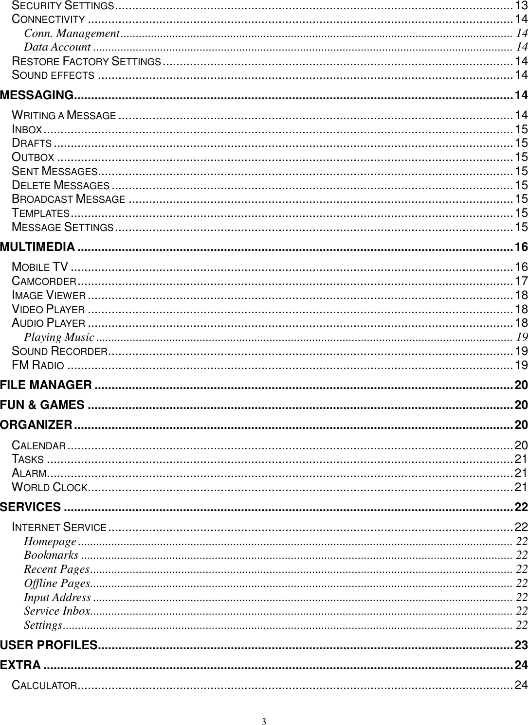 3 SECURITY SETTINGS ..................................................................................................................... 13 CONNECTIVITY ............................................................................................................................. 14 Conn. Management ................................................................................................................................. 14 Data Account .......................................................................................................................................... 14 RESTORE FACTORY SETTINGS ....................................................................................................... 14 SOUND EFFECTS .......................................................................................................................... 14 MESSAGING ................................................................................................................................. 14 WRITING A MESSAGE .................................................................................................................... 14 INBOX .......................................................................................................................................... 15 DRAFTS ....................................................................................................................................... 15 OUTBOX ...................................................................................................................................... 15 SENT MESSAGES .......................................................................................................................... 15 DELETE MESSAGES ...................................................................................................................... 15 BROADCAST MESSAGE ................................................................................................................. 15 TEMPLATES .................................................................................................................................. 15 MESSAGE SETTINGS ..................................................................................................................... 15 MULTIMEDIA ................................................................................................................................ 16 MOBILE TV .................................................................................................................................. 16 CAMCORDER ................................................................................................................................ 17 IMAGE VIEWER ............................................................................................................................. 18 VIDEO PLAYER ............................................................................................................................. 18 AUDIO PLAYER ............................................................................................................................. 18 Playing Music ......................................................................................................................................... 19 SOUND RECORDER ....................................................................................................................... 19 FM RADIO ................................................................................................................................... 19 FILE MANAGER ........................................................................................................................... 20 FUN &amp; GAMES ............................................................................................................................. 20 ORGANIZER ................................................................................................................................. 20 CALENDAR ................................................................................................................................... 20 TASKS ......................................................................................................................................... 21 ALARM ......................................................................................................................................... 21 WORLD CLOCK ............................................................................................................................. 21 SERVICES .................................................................................................................................... 22 INTERNET SERVICE ....................................................................................................................... 22 Homepage ............................................................................................................................................... 22 Bookmarks .............................................................................................................................................. 22 Recent Pages ........................................................................................................................................... 22 Offline Pages ........................................................................................................................................... 22 Input Address .......................................................................................................................................... 22 Service Inbox........................................................................................................................................... 22 Settings .................................................................................................................................................... 22 USER PROFILES .......................................................................................................................... 23 EXTRA .......................................................................................................................................... 24 CALCULATOR ................................................................................................................................ 24 