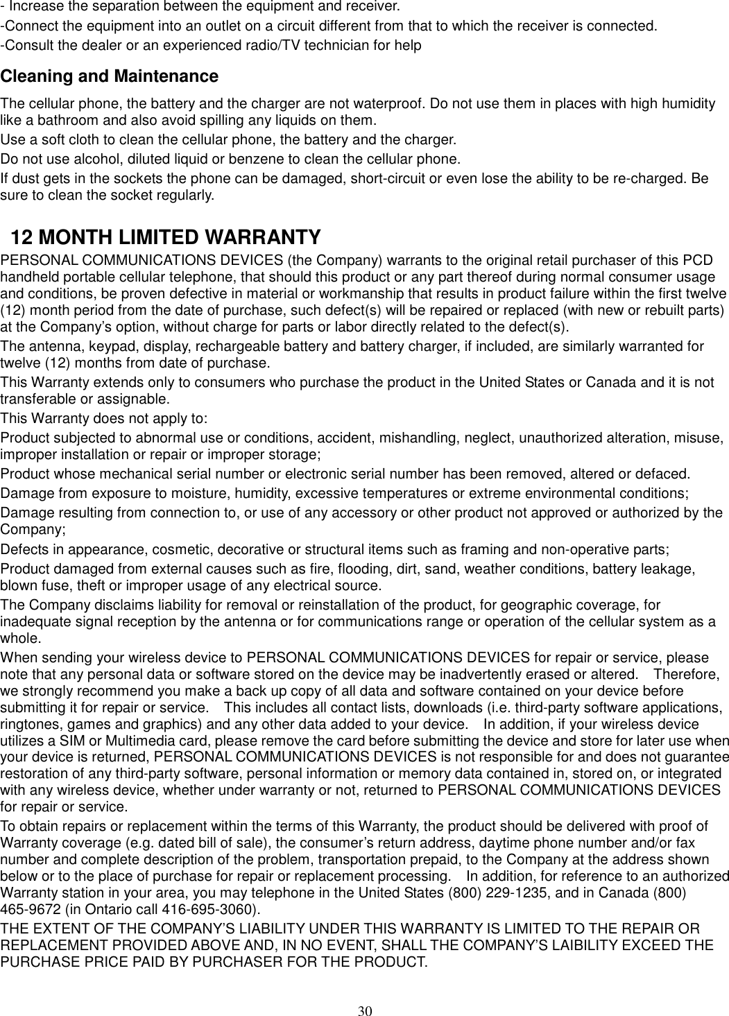 30 - Increase the separation between the equipment and receiver. -Connect the equipment into an outlet on a circuit different from that to which the receiver is connected. -Consult the dealer or an experienced radio/TV technician for help Cleaning and Maintenance The cellular phone, the battery and the charger are not waterproof. Do not use them in places with high humidity like a bathroom and also avoid spilling any liquids on them. Use a soft cloth to clean the cellular phone, the battery and the charger. Do not use alcohol, diluted liquid or benzene to clean the cellular phone. If dust gets in the sockets the phone can be damaged, short-circuit or even lose the ability to be re-charged. Be sure to clean the socket regularly.    12 MONTH LIMITED WARRANTY PERSONAL COMMUNICATIONS DEVICES (the Company) warrants to the original retail purchaser of this PCD handheld portable cellular telephone, that should this product or any part thereof during normal consumer usage and conditions, be proven defective in material or workmanship that results in product failure within the first twelve (12) month period from the date of purchase, such defect(s) will be repaired or replaced (with new or rebuilt parts) at the Company’s option, without charge for parts or labor directly related to the defect(s). The antenna, keypad, display, rechargeable battery and battery charger, if included, are similarly warranted for twelve (12) months from date of purchase.     This Warranty extends only to consumers who purchase the product in the United States or Canada and it is not transferable or assignable. This Warranty does not apply to: Product subjected to abnormal use or conditions, accident, mishandling, neglect, unauthorized alteration, misuse, improper installation or repair or improper storage; Product whose mechanical serial number or electronic serial number has been removed, altered or defaced. Damage from exposure to moisture, humidity, excessive temperatures or extreme environmental conditions; Damage resulting from connection to, or use of any accessory or other product not approved or authorized by the Company; Defects in appearance, cosmetic, decorative or structural items such as framing and non-operative parts; Product damaged from external causes such as fire, flooding, dirt, sand, weather conditions, battery leakage, blown fuse, theft or improper usage of any electrical source. The Company disclaims liability for removal or reinstallation of the product, for geographic coverage, for inadequate signal reception by the antenna or for communications range or operation of the cellular system as a whole.   When sending your wireless device to PERSONAL COMMUNICATIONS DEVICES for repair or service, please note that any personal data or software stored on the device may be inadvertently erased or altered.    Therefore, we strongly recommend you make a back up copy of all data and software contained on your device before submitting it for repair or service.    This includes all contact lists, downloads (i.e. third-party software applications, ringtones, games and graphics) and any other data added to your device.    In addition, if your wireless device utilizes a SIM or Multimedia card, please remove the card before submitting the device and store for later use when your device is returned, PERSONAL COMMUNICATIONS DEVICES is not responsible for and does not guarantee restoration of any third-party software, personal information or memory data contained in, stored on, or integrated with any wireless device, whether under warranty or not, returned to PERSONAL COMMUNICATIONS DEVICES for repair or service.     To obtain repairs or replacement within the terms of this Warranty, the product should be delivered with proof of Warranty coverage (e.g. dated bill of sale), the consumer’s return address, daytime phone number and/or fax number and complete description of the problem, transportation prepaid, to the Company at the address shown below or to the place of purchase for repair or replacement processing.    In addition, for reference to an authorized Warranty station in your area, you may telephone in the United States (800) 229-1235, and in Canada (800) 465-9672 (in Ontario call 416-695-3060). THE EXTENT OF THE COMPANY’S LIABILITY UNDER THIS WARRANTY IS LIMITED TO THE REPAIR OR REPLACEMENT PROVIDED ABOVE AND, IN NO EVENT, SHALL THE COMPANY’S LAIBILITY EXCEED THE PURCHASE PRICE PAID BY PURCHASER FOR THE PRODUCT. 