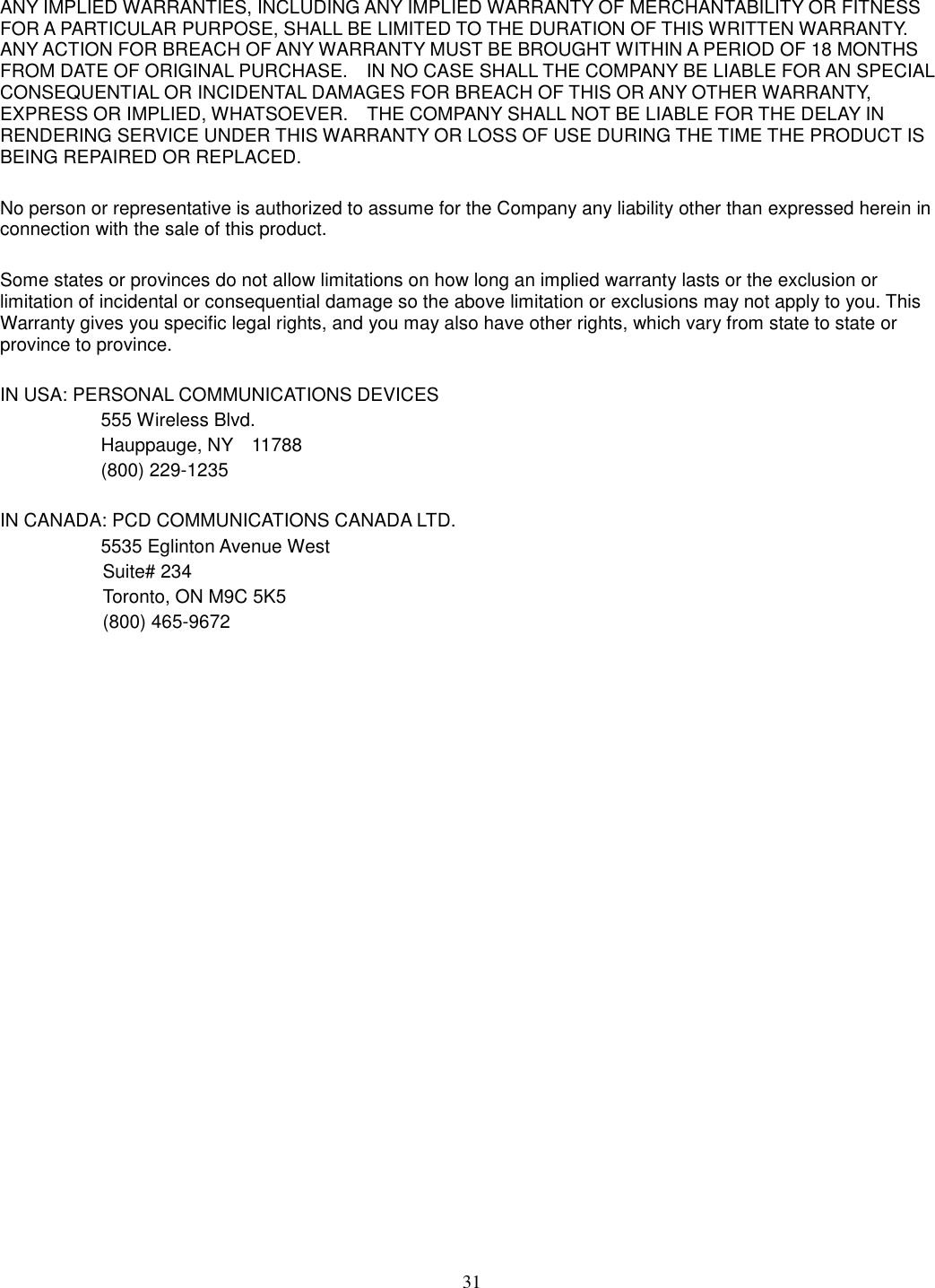 31  ANY IMPLIED WARRANTIES, INCLUDING ANY IMPLIED WARRANTY OF MERCHANTABILITY OR FITNESS FOR A PARTICULAR PURPOSE, SHALL BE LIMITED TO THE DURATION OF THIS WRITTEN WARRANTY. ANY ACTION FOR BREACH OF ANY WARRANTY MUST BE BROUGHT WITHIN A PERIOD OF 18 MONTHS FROM DATE OF ORIGINAL PURCHASE.    IN NO CASE SHALL THE COMPANY BE LIABLE FOR AN SPECIAL CONSEQUENTIAL OR INCIDENTAL DAMAGES FOR BREACH OF THIS OR ANY OTHER WARRANTY, EXPRESS OR IMPLIED, WHATSOEVER.    THE COMPANY SHALL NOT BE LIABLE FOR THE DELAY IN RENDERING SERVICE UNDER THIS WARRANTY OR LOSS OF USE DURING THE TIME THE PRODUCT IS BEING REPAIRED OR REPLACED.  No person or representative is authorized to assume for the Company any liability other than expressed herein in connection with the sale of this product.  Some states or provinces do not allow limitations on how long an implied warranty lasts or the exclusion or limitation of incidental or consequential damage so the above limitation or exclusions may not apply to you. This Warranty gives you specific legal rights, and you may also have other rights, which vary from state to state or province to province.  IN USA: PERSONAL COMMUNICATIONS DEVICES   555 Wireless Blvd.   Hauppauge, NY    11788   (800) 229-1235  IN CANADA: PCD COMMUNICATIONS CANADA LTD.   5535 Eglinton Avenue West Suite# 234 Toronto, ON M9C 5K5 (800) 465-9672                                       