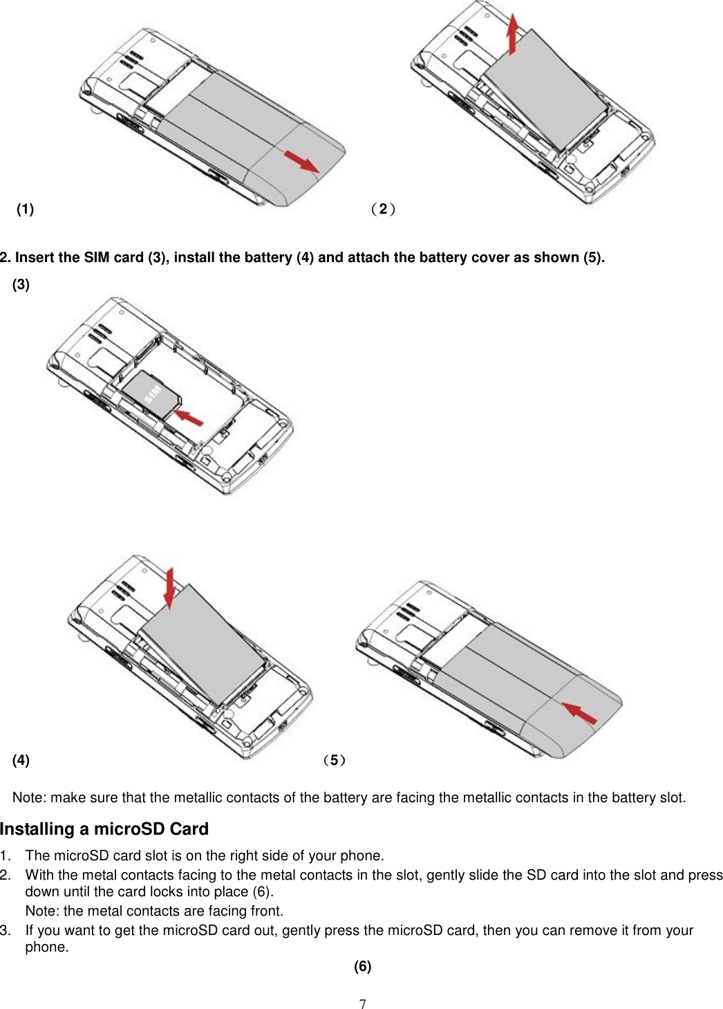 7 (1)            （2）                     2. Insert the SIM card (3), install the battery (4) and attach the battery cover as shown (5). (3)                                                                              (4)        （5）           Note: make sure that the metallic contacts of the battery are facing the metallic contacts in the battery slot. Installing a microSD Card 1.  The microSD card slot is on the right side of your phone. 2.  With the metal contacts facing to the metal contacts in the slot, gently slide the SD card into the slot and press down until the card locks into place (6). Note: the metal contacts are facing front. 3.  If you want to get the microSD card out, gently press the microSD card, then you can remove it from your phone. (6)   