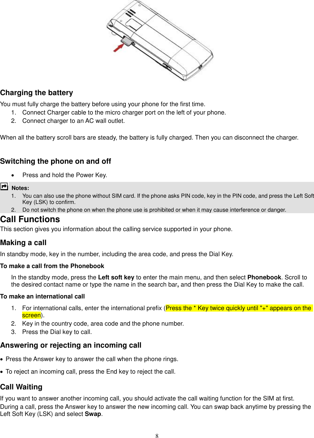 8  Charging the battery You must fully charge the battery before using your phone for the first time. 1.  Connect Charger cable to the micro charger port on the left of your phone. 2.  Connect charger to an AC wall outlet.  When all the battery scroll bars are steady, the battery is fully charged. Then you can disconnect the charger.  Switching the phone on and off ·  Press and hold the Power Key.  Notes:   1.  You can also use the phone without SIM card. If the phone asks PIN code, key in the PIN code, and press the Left Soft Key (LSK) to confirm.   2.    Do not switch the phone on when the phone use is prohibited or when it may cause interference or danger. Call Functions This section gives you information about the calling service supported in your phone.   Making a call In standby mode, key in the number, including the area code, and press the Dial Key.   To make a call from the Phonebook In the standby mode, press the Left soft key to enter the main menu, and then select Phonebook. Scroll to the desired contact name or type the name in the search bar, and then press the Dial Key to make the call.     To make an international call   1.  For international calls, enter the international prefix (Press the * Key twice quickly until &quot;+&quot; appears on the screen). 2.  Key in the country code, area code and the phone number. 3.  Press the Dial key to call. Answering or rejecting an incoming call ·  Press the Answer key to answer the call when the phone rings. ·  To reject an incoming call, press the End key to reject the call. Call Waiting If you want to answer another incoming call, you should activate the call waiting function for the SIM at first.   During a call, press the Answer key to answer the new incoming call. You can swap back anytime by pressing the Left Soft Key (LSK) and select Swap. 