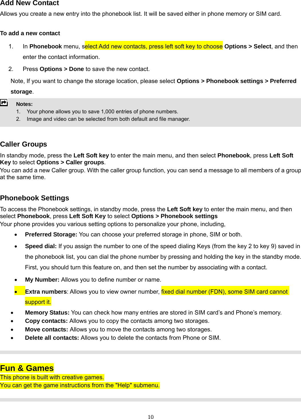 10 Add New Contact Allows you create a new entry into the phonebook list. It will be saved either in phone memory or SIM card.  To add a new contact 1. In Phonebook menu, select Add new contacts, press left soft key to choose Options &gt; Select, and then enter the contact information. 2. Press Options &gt; Done to save the new contact. Note, If you want to change the storage location, please select Options &gt; Phonebook settings &gt; Preferred storage.  Notes:      1.   Your phone allows you to save 1,000 entries of phone numbers.     2.    Image and video can be selected from both default and file manager.   Caller Groups In standby mode, press the Left Soft key to enter the main menu, and then select Phonebook, press Left Soft Key to select Options &gt; Caller groups. You can add a new Caller group. With the caller group function, you can send a message to all members of a group at the same time.    Phonebook Settings To access the Phonebook settings, in standby mode, press the Left Soft key to enter the main menu, and then select Phonebook, press Left Soft Key to select Options &gt; Phonebook settings Your phone provides you various setting options to personalize your phone, including,     • Preferred Storage: You can choose your preferred storage in phone, SIM or both. • Speed dial: If you assign the number to one of the speed dialing Keys (from the key 2 to key 9) saved in the phonebook list, you can dial the phone number by pressing and holding the key in the standby mode. First, you should turn this feature on, and then set the number by associating with a contact. • My Number: Allows you to define number or name. • Extra numbers: Allows you to view owner number, fixed dial number (FDN), some SIM card cannot support it. • Memory Status: You can check how many entries are stored in SIM card’s and Phone’s memory. • Copy contacts: Allows you to copy the contacts among two storages. • Move contacts: Allows you to move the contacts among two storages. • Delete all contacts: Allows you to delete the contacts from Phone or SIM.    Fun &amp; Games This phone is built with creative games. You can get the game instructions from the &quot;Help&quot; submenu.   