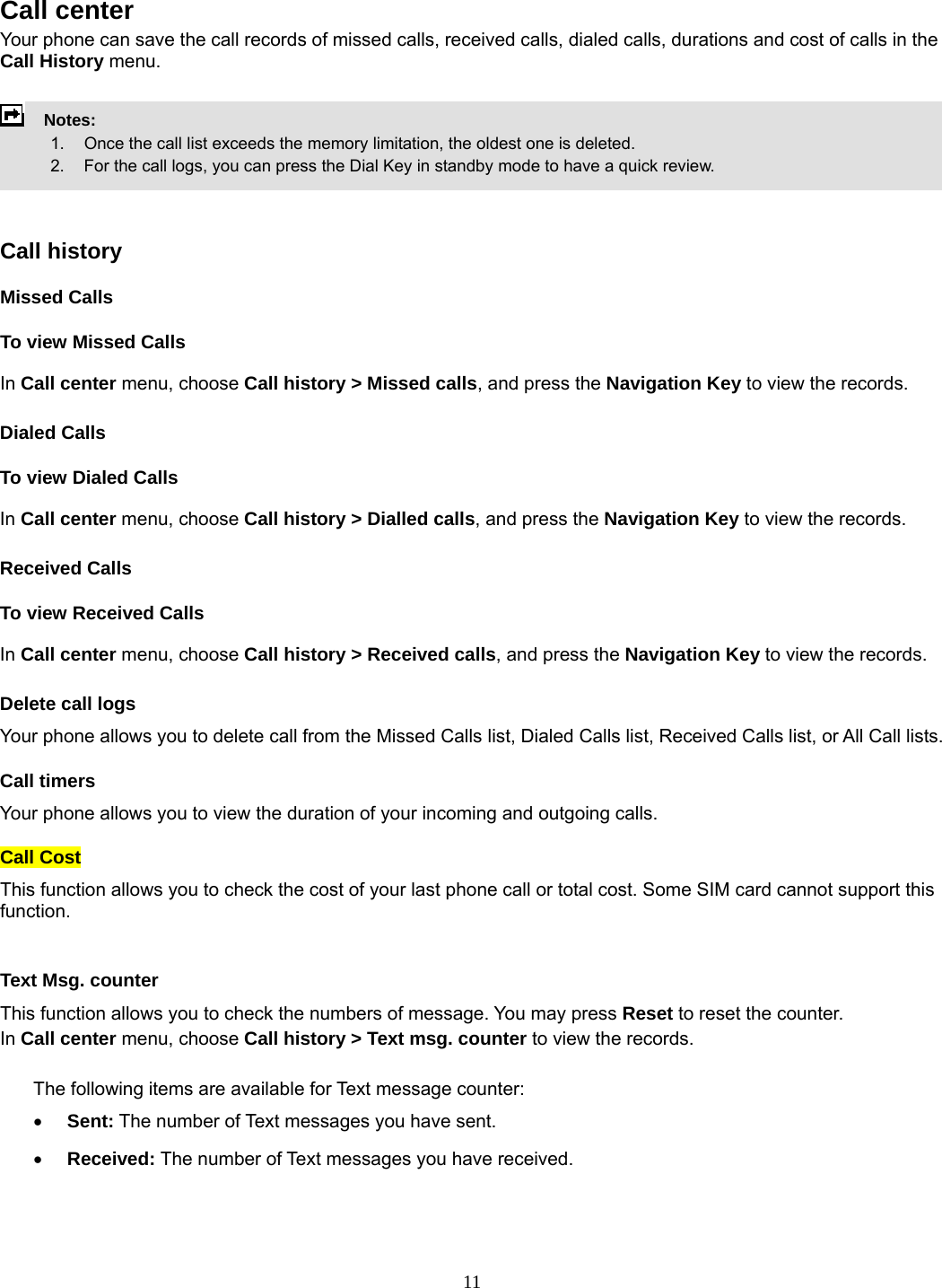 11  Call center   Your phone can save the call records of missed calls, received calls, dialed calls, durations and cost of calls in the Call History menu.        Notes:        1.   Once the call list exceeds the memory limitation, the oldest one is deleted.             2.    For the call logs, you can press the Dial Key in standby mode to have a quick review.     Call history Missed Calls To view Missed Calls In Call center menu, choose Call history &gt; Missed calls, and press the Navigation Key to view the records.   Dialed Calls To view Dialed Calls In Call center menu, choose Call history &gt; Dialled calls, and press the Navigation Key to view the records. Received Calls   To view Received Calls In Call center menu, choose Call history &gt; Received calls, and press the Navigation Key to view the records. Delete call logs Your phone allows you to delete call from the Missed Calls list, Dialed Calls list, Received Calls list, or All Call lists. Call timers Your phone allows you to view the duration of your incoming and outgoing calls.   Call Cost This function allows you to check the cost of your last phone call or total cost. Some SIM card cannot support this function.  Text Msg. counter This function allows you to check the numbers of message. You may press Reset to reset the counter. In Call center menu, choose Call history &gt; Text msg. counter to view the records.    The following items are available for Text message counter: • Sent: The number of Text messages you have sent. • Received: The number of Text messages you have received. 