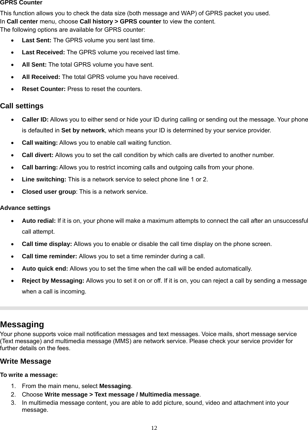 12 GPRS Counter This function allows you to check the data size (both message and WAP) of GPRS packet you used.   In Call center menu, choose Call history &gt; GPRS counter to view the content.   The following options are available for GPRS counter: • Last Sent: The GPRS volume you sent last time. • Last Received: The GPRS volume you received last time. • All Sent: The total GPRS volume you have sent. • All Received: The total GPRS volume you have received. • Reset Counter: Press to reset the counters. Call settings • Caller ID: Allows you to either send or hide your ID during calling or sending out the message. Your phone is defaulted in Set by network, which means your ID is determined by your service provider. • Call waiting: Allows you to enable call waiting function. • Call divert: Allows you to set the call condition by which calls are diverted to another number. • Call barring: Allows you to restrict incoming calls and outgoing calls from your phone. • Line switching: This is a network service to select phone line 1 or 2.   • Closed user group: This is a network service. Advance settings • Auto redial: If it is on, your phone will make a maximum attempts to connect the call after an unsuccessful call attempt.   • Call time display: Allows you to enable or disable the call time display on the phone screen. • Call time reminder: Allows you to set a time reminder during a call. • Auto quick end: Allows you to set the time when the call will be ended automatically. • Reject by Messaging: Allows you to set it on or off. If it is on, you can reject a call by sending a message when a call is incoming.    Messaging Your phone supports voice mail notification messages and text messages. Voice mails, short message service (Text message) and multimedia message (MMS) are network service. Please check your service provider for further details on the fees. Write Message To write a message: 1.  From the main menu, select Messaging. 2. Choose Write message &gt; Text message / Multimedia message.  3.  In multimedia message content, you are able to add picture, sound, video and attachment into your message.  