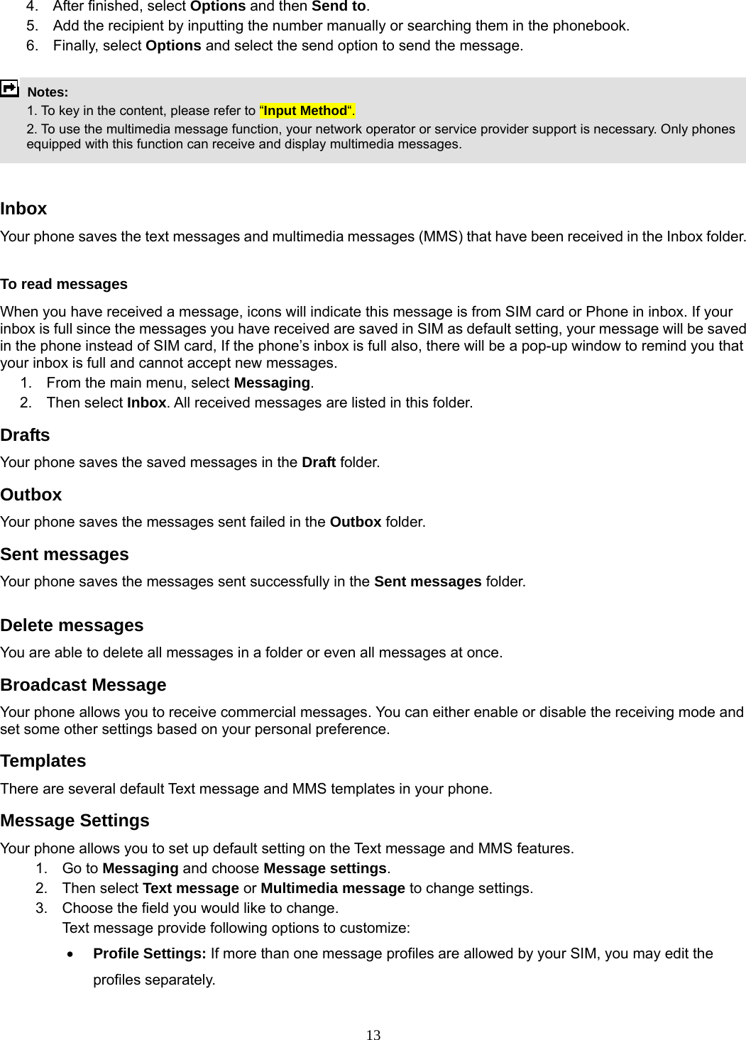 13 4.  After finished, select Options and then Send to. 5.  Add the recipient by inputting the number manually or searching them in the phonebook. 6. Finally, select Options and select the send option to send the message.   Notes:    1. To key in the content, please refer to “Input Method“.     2. To use the multimedia message function, your network operator or service provider support is necessary. Only phones equipped with this function can receive and display multimedia messages.   Inbox Your phone saves the text messages and multimedia messages (MMS) that have been received in the Inbox folder.      To read messages When you have received a message, icons will indicate this message is from SIM card or Phone in inbox. If your inbox is full since the messages you have received are saved in SIM as default setting, your message will be saved in the phone instead of SIM card, If the phone’s inbox is full also, there will be a pop-up window to remind you that your inbox is full and cannot accept new messages.     1.  From the main menu, select Messaging.  2. Then select Inbox. All received messages are listed in this folder.  Drafts Your phone saves the saved messages in the Draft folder.    Outbox  Your phone saves the messages sent failed in the Outbox folder.  Sent messages   Your phone saves the messages sent successfully in the Sent messages folder.   Delete messages You are able to delete all messages in a folder or even all messages at once. Broadcast Message Your phone allows you to receive commercial messages. You can either enable or disable the receiving mode and set some other settings based on your personal preference.   Templates There are several default Text message and MMS templates in your phone.   Message Settings Your phone allows you to set up default setting on the Text message and MMS features. 1. Go to Messaging and choose Message settings. 2. Then select Text message or Multimedia message to change settings. 3.  Choose the field you would like to change. Text message provide following options to customize: • Profile Settings: If more than one message profiles are allowed by your SIM, you may edit the profiles separately. 