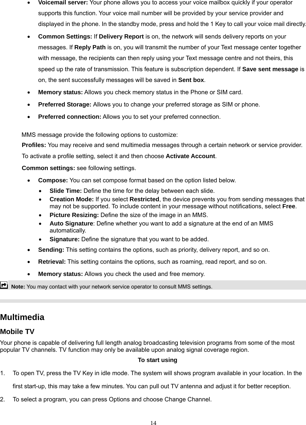 14 • Voicemail server: Your phone allows you to access your voice mailbox quickly if your operator supports this function. Your voice mail number will be provided by your service provider and displayed in the phone. In the standby mode, press and hold the 1 Key to call your voice mail directly. • Common Settings: If Delivery Report is on, the network will sends delivery reports on your messages. If Reply Path is on, you will transmit the number of your Text message center together with message, the recipients can then reply using your Text message centre and not theirs, this speed up the rate of transmission. This feature is subscription dependent. If Save sent message is on, the sent successfully messages will be saved in Sent box. • Memory status: Allows you check memory status in the Phone or SIM card. • Preferred Storage: Allows you to change your preferred storage as SIM or phone. • Preferred connection: Allows you to set your preferred connection.  MMS message provide the following options to customize: Profiles: You may receive and send multimedia messages through a certain network or service provider. To activate a profile setting, select it and then choose Activate Account. Common settings: see following settings. • Compose: You can set compose format based on the option listed below. • Slide Time: Define the time for the delay between each slide. • Creation Mode: If you select Restricted, the device prevents you from sending messages that may not be supported. To include content in your message without notifications, select Free. • Picture Resizing: Define the size of the image in an MMS. • Auto Signature: Define whether you want to add a signature at the end of an MMS automatically. • Signature: Define the signature that you want to be added. • Sending: This setting contains the options, such as priority, delivery report, and so on.   • Retrieval: This setting contains the options, such as roaming, read report, and so on. • Memory status: Allows you check the used and free memory.  Note: You may contact with your network service operator to consult MMS settings.     Multimedia  Mobile TV Your phone is capable of delivering full length analog broadcasting television programs from some of the most popular TV channels. TV function may only be available upon analog signal coverage region. To start using 1.  To open TV, press the TV Key in idle mode. The system will shows program available in your location. In the first start-up, this may take a few minutes. You can pull out TV antenna and adjust it for better reception. 2.  To select a program, you can press Options and choose Change Channel.  