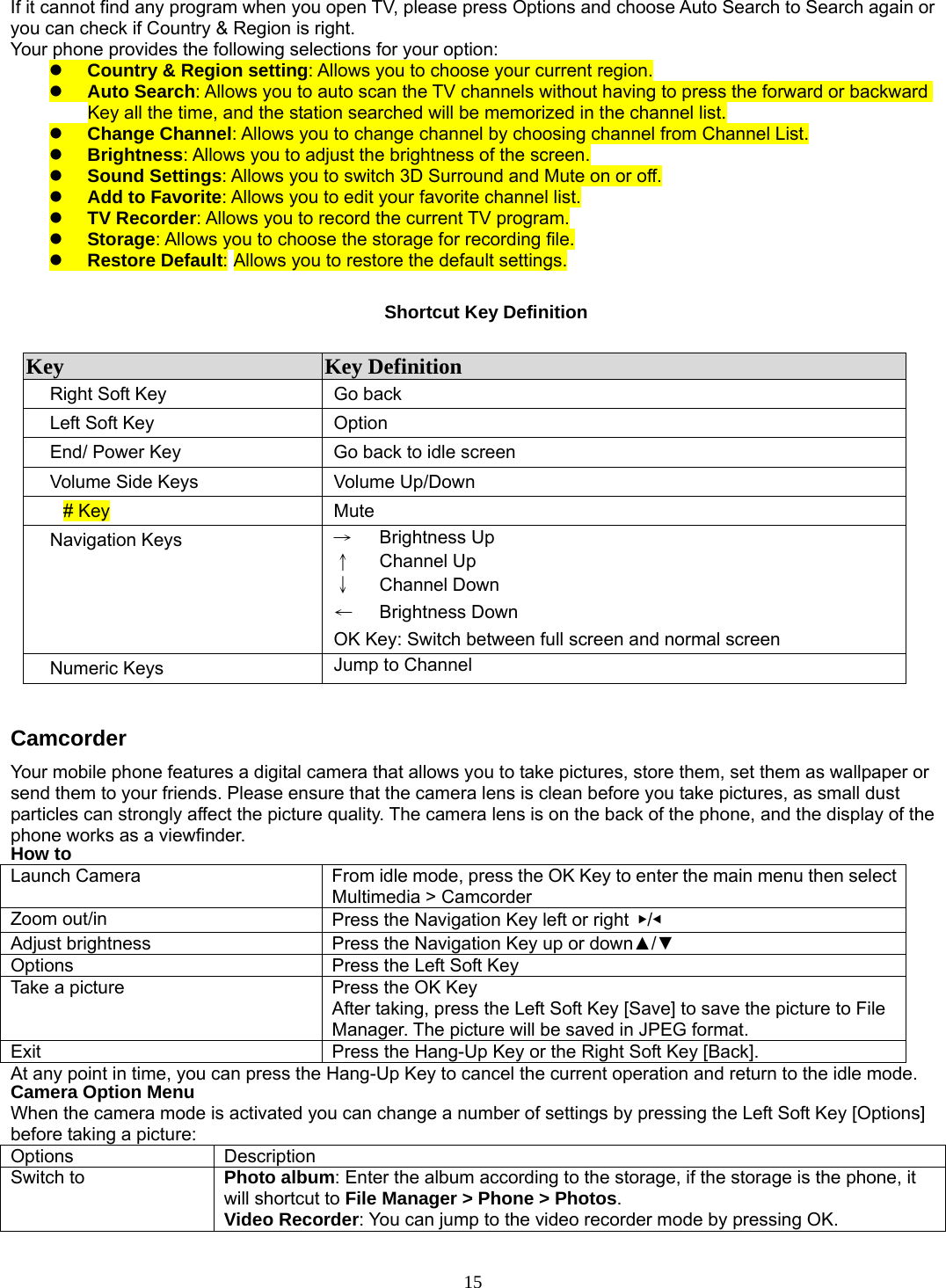 15 If it cannot find any program when you open TV, please press Options and choose Auto Search to Search again or you can check if Country &amp; Region is right. Your phone provides the following selections for your option: z Country &amp; Region setting: Allows you to choose your current region. z Auto Search: Allows you to auto scan the TV channels without having to press the forward or backward Key all the time, and the station searched will be memorized in the channel list. z Change Channel: Allows you to change channel by choosing channel from Channel List. z Brightness: Allows you to adjust the brightness of the screen. z Sound Settings: Allows you to switch 3D Surround and Mute on or off. z Add to Favorite: Allows you to edit your favorite channel list. z TV Recorder: Allows you to record the current TV program. z Storage: Allows you to choose the storage for recording file. z Restore Default: Allows you to restore the default settings.  Shortcut Key Definition  Key  Key Definition Right Soft Key  Go back Left Soft Key  Option   End/ Power Key  Go back to idle screen Volume Side Keys  Volume Up/Down # Key  Mute   Navigation Keys  →   Brightness Up ↑   Channel Up ↓   Channel Down ←   Brightness Down OK Key: Switch between full screen and normal screen Numeric Keys  Jump to Channel  Camcorder Your mobile phone features a digital camera that allows you to take pictures, store them, set them as wallpaper or send them to your friends. Please ensure that the camera lens is clean before you take pictures, as small dust particles can strongly affect the picture quality. The camera lens is on the back of the phone, and the display of the phone works as a viewfinder. How to Launch Camera    From idle mode, press the OK Key to enter the main menu then select Multimedia &gt; Camcorder Zoom out/in  Press the Navigation Key left or right  ▶/◀ Adjust brightness  Press the Navigation Key up or down▲/▼ Options    Press the Left Soft Key Take a picture  Press the OK Key After taking, press the Left Soft Key [Save] to save the picture to File Manager. The picture will be saved in JPEG format. Exit    Press the Hang-Up Key or the Right Soft Key [Back]. At any point in time, you can press the Hang-Up Key to cancel the current operation and return to the idle mode. Camera Option Menu When the camera mode is activated you can change a number of settings by pressing the Left Soft Key [Options] before taking a picture: Options Description Switch to  Photo album: Enter the album according to the storage, if the storage is the phone, it will shortcut to File Manager &gt; Phone &gt; Photos. Video Recorder: You can jump to the video recorder mode by pressing OK. 