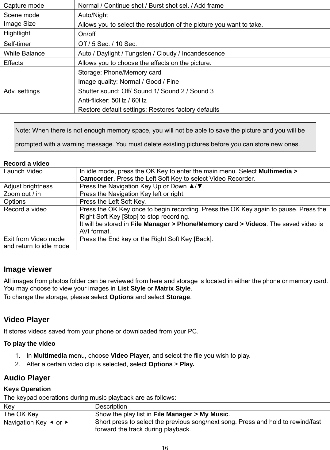16 Capture mode  Normal / Continue shot / Burst shot sel. / Add frame Scene mode  Auto/Night Image Size  Allows you to select the resolution of the picture you want to take. Hightlight  On/off Self-timer  Off / 5 Sec. / 10 Sec. White Balance  Auto / Daylight / Tungsten / Cloudy / Incandescence Effects  Allows you to choose the effects on the picture. Adv. settings Storage: Phone/Memory card Image quality: Normal / Good / Fine Shutter sound: Off/ Sound 1/ Sound 2 / Sound 3 Anti-flicker: 50Hz / 60Hz Restore default settings: Restores factory defaults  Note: When there is not enough memory space, you will not be able to save the picture and you will be prompted with a warning message. You must delete existing pictures before you can store new ones.    Record a video Launch Video  In idle mode, press the OK Key to enter the main menu. Select Multimedia &gt; Camcorder. Press the Left Soft Key to select Video Recorder. Adjust brightness  Press the Navigation Key Up or Down ▲/▼.  Zoom out / in  Press the Navigation Key left or right. Options  Press the Left Soft Key. Record a video  Press the OK Key once to begin recording. Press the OK Key again to pause. Press the Right Soft Key [Stop] to stop recording. It will be stored in File Manager &gt; Phone/Memory card &gt; Videos. The saved video is AVI format. Exit from Video mode and return to idle mode Press the End key or the Right Soft Key [Back].  Image viewer All images from photos folder can be reviewed from here and storage is located in either the phone or memory card. You may choose to view your images in List Style or Matrix Style. To change the storage, please select Options and select Storage.  Video Player It stores videos saved from your phone or downloaded from your PC.   To play the video   1. In Multimedia menu, choose Video Player, and select the file you wish to play.   2.  After a certain video clip is selected, select Options &gt; Play.  Audio Player Keys Operation The keypad operations during music playback are as follows: Key Description The OK Key  Show the play list in File Manager &gt; My Music. Navigation Key  ◀ or ▶   Short press to select the previous song/next song. Press and hold to rewind/fast forward the track during playback. 