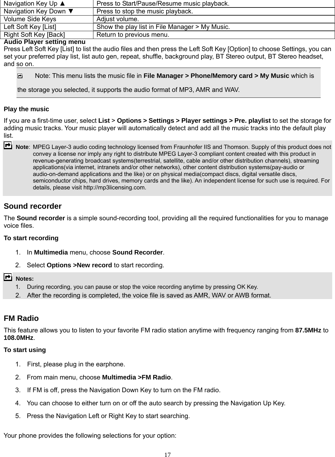 17 Navigation Key Up ▲  Press to Start/Pause/Resume music playback. Navigation Key Down ▼  Press to stop the music playback. Volume Side Keys  Adjust volume. Left Soft Key [List]  Show the play list in File Manager &gt; My Music. Right Soft Key [Back]  Return to previous menu. Audio Player setting menu Press Left Soft Key [List] to list the audio files and then press the Left Soft Key [Option] to choose Settings, you can set your preferred play list, list auto gen, repeat, shuffle, background play, BT Stereo output, BT Stereo headset, and so on.   Note: This menu lists the music file in File Manager &gt; Phone/Memory card &gt; My Music which is the storage you selected, it supports the audio format of MP3, AMR and WAV. Play the music If you are a first-time user, select List &gt; Options &gt; Settings &gt; Player settings &gt; Pre. playlist to set the storage for adding music tracks. Your music player will automatically detect and add all the music tracks into the default play list.  Note:  MPEG Layer-3 audio coding technology licensed from Fraunhofer IIS and Thomson. Supply of this product does not convey a license nor imply any right to distribute MPEG Layer-3 compliant content created with this product in revenue-generating broadcast systems(terrestrial, satellite, cable and/or other distribution channels), streaming applications(via internet, intranets and/or other networks), other content distribution systems(pay-audio or audio-on-demand applications and the like) or on physical media(compact discs, digital versatile discs, semiconductor chips, hard drives, memory cards and the like). An independent license for such use is required. For details, please visit http://mp3licensing.com.  Sound recorder   The Sound recorder is a simple sound-recording tool, providing all the required functionalities for you to manage voice files. To start recording 1. In Multimedia menu, choose Sound Recorder. 2. Select Options &gt;New record to start recording.  Notes:      1.   During recording, you can pause or stop the voice recording anytime by pressing OK Key.       2.    After the recording is completed, the voice file is saved as AMR, WAV or AWB format.  FM Radio This feature allows you to listen to your favorite FM radio station anytime with frequency ranging from 87.5MHz to 108.0MHz.  To start using 1.    First, please plug in the earphone. 2.  From main menu, choose Multimedia &gt;FM Radio.  3.    If FM is off, press the Navigation Down Key to turn on the FM radio. 4.  You can choose to either turn on or off the auto search by pressing the Navigation Up Key. 5.  Press the Navigation Left or Right Key to start searching.  Your phone provides the following selections for your option: 