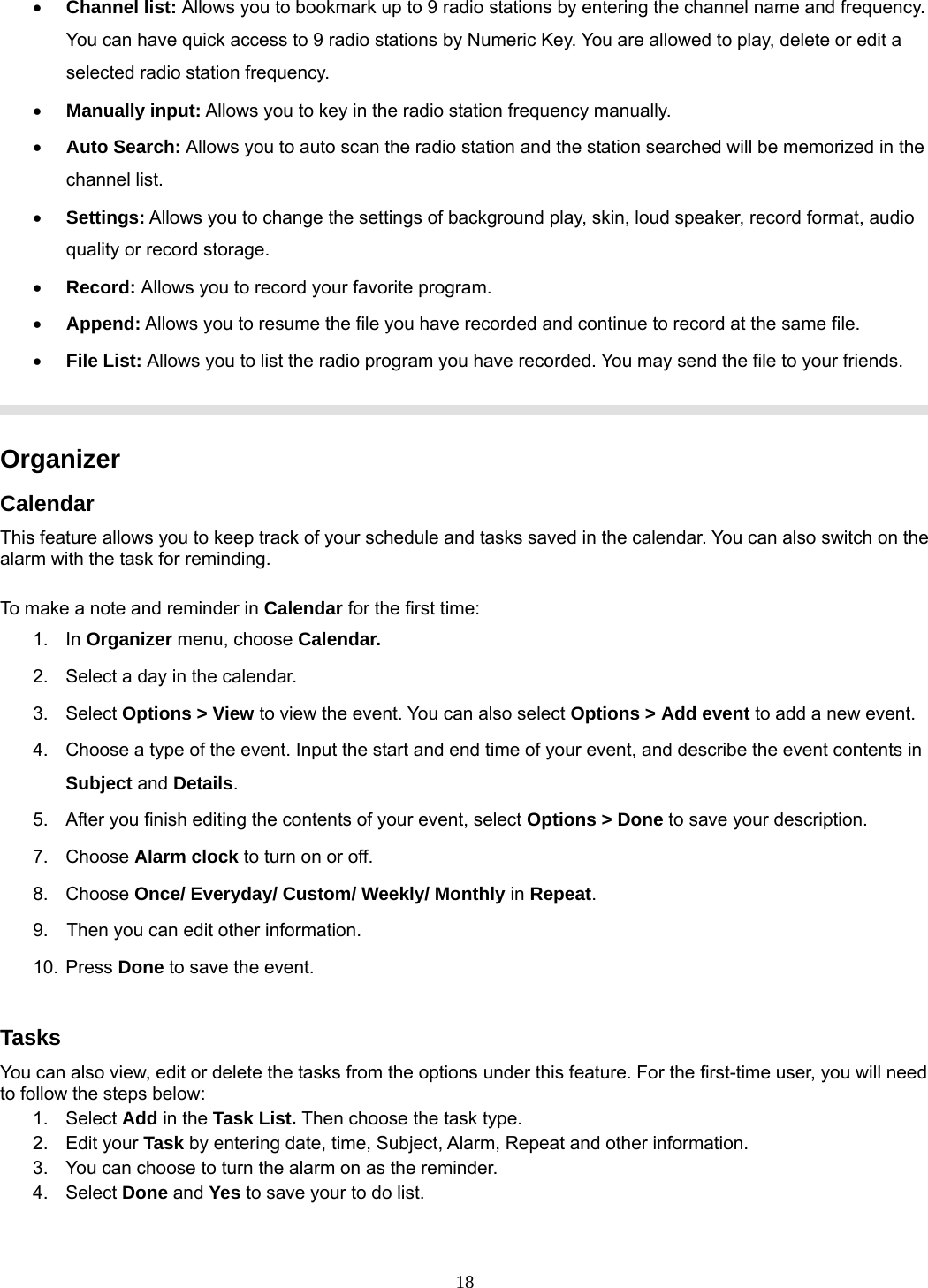 18 • Channel list: Allows you to bookmark up to 9 radio stations by entering the channel name and frequency. You can have quick access to 9 radio stations by Numeric Key. You are allowed to play, delete or edit a selected radio station frequency. • Manually input: Allows you to key in the radio station frequency manually.   • Auto Search: Allows you to auto scan the radio station and the station searched will be memorized in the channel list. • Settings: Allows you to change the settings of background play, skin, loud speaker, record format, audio quality or record storage.   • Record: Allows you to record your favorite program. • Append: Allows you to resume the file you have recorded and continue to record at the same file. • File List: Allows you to list the radio program you have recorded. You may send the file to your friends.     Organizer  Calendar This feature allows you to keep track of your schedule and tasks saved in the calendar. You can also switch on the alarm with the task for reminding.  To make a note and reminder in Calendar for the first time: 1. In Organizer menu, choose Calendar. 2.  Select a day in the calendar. 3. Select Options &gt; View to view the event. You can also select Options &gt; Add event to add a new event. 4.  Choose a type of the event. Input the start and end time of your event, and describe the event contents in Subject and Details. 5.  After you finish editing the contents of your event, select Options &gt; Done to save your description.   7. Choose Alarm clock to turn on or off.   8. Choose Once/ Everyday/ Custom/ Weekly/ Monthly in Repeat. 9.    Then you can edit other information. 10. Press Done to save the event.  Tasks You can also view, edit or delete the tasks from the options under this feature. For the first-time user, you will need to follow the steps below: 1. Select Add in the Task List. Then choose the task type. 2. Edit your Task by entering date, time, Subject, Alarm, Repeat and other information. 3.  You can choose to turn the alarm on as the reminder. 4. Select Done and Yes to save your to do list.  