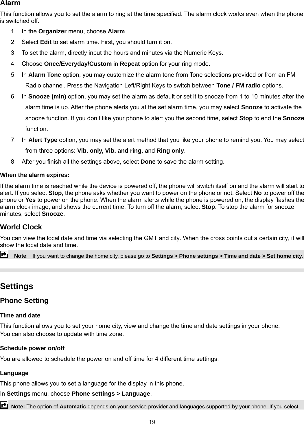 19 Alarm This function allows you to set the alarm to ring at the time specified. The alarm clock works even when the phone is switched off. 1. In the Organizer menu, choose Alarm. 2. Select Edit to set alarm time. First, you should turn it on. 3.  To set the alarm, directly input the hours and minutes via the Numeric Keys. 4. Choose Once/Everyday/Custom in Repeat option for your ring mode. 5. In Alarm Tone option, you may customize the alarm tone from Tone selections provided or from an FM Radio channel. Press the Navigation Left/Right Keys to switch between Tone / FM radio options. 6. In Snooze (min) option, you may set the alarm as default or set it to snooze from 1 to 10 minutes after the alarm time is up. After the phone alerts you at the set alarm time, you may select Snooze to activate the snooze function. If you don’t like your phone to alert you the second time, select Stop to end the Snooze function. 7. In Alert Type option, you may set the alert method that you like your phone to remind you. You may select from three options: Vib. only, Vib. and ring, and Ring only. 8.  After you finish all the settings above, select Done to save the alarm setting. When the alarm expires: If the alarm time is reached while the device is powered off, the phone will switch itself on and the alarm will start to alert. If you select Stop, the phone asks whether you want to power on the phone or not. Select No to power off the phone or Yes to power on the phone. When the alarm alerts while the phone is powered on, the display flashes the alarm clock image, and shows the current time. To turn off the alarm, select Stop. To stop the alarm for snooze minutes, select Snooze. World Clock You can view the local date and time via selecting the GMT and city. When the cross points out a certain city, it will show the local date and time.     Note:    If you want to change the home city, please go to Settings &gt; Phone settings &gt; Time and date &gt; Set home city.    Settings   Phone Setting Time and date   This function allows you to set your home city, view and change the time and date settings in your phone. You can also choose to update with time zone. Schedule power on/off You are allowed to schedule the power on and off time for 4 different time settings. Language This phone allows you to set a language for the display in this phone.   In Settings menu, choose Phone settings &gt; Language.  Note: The option of Automatic depends on your service provider and languages supported by your phone. If you select 