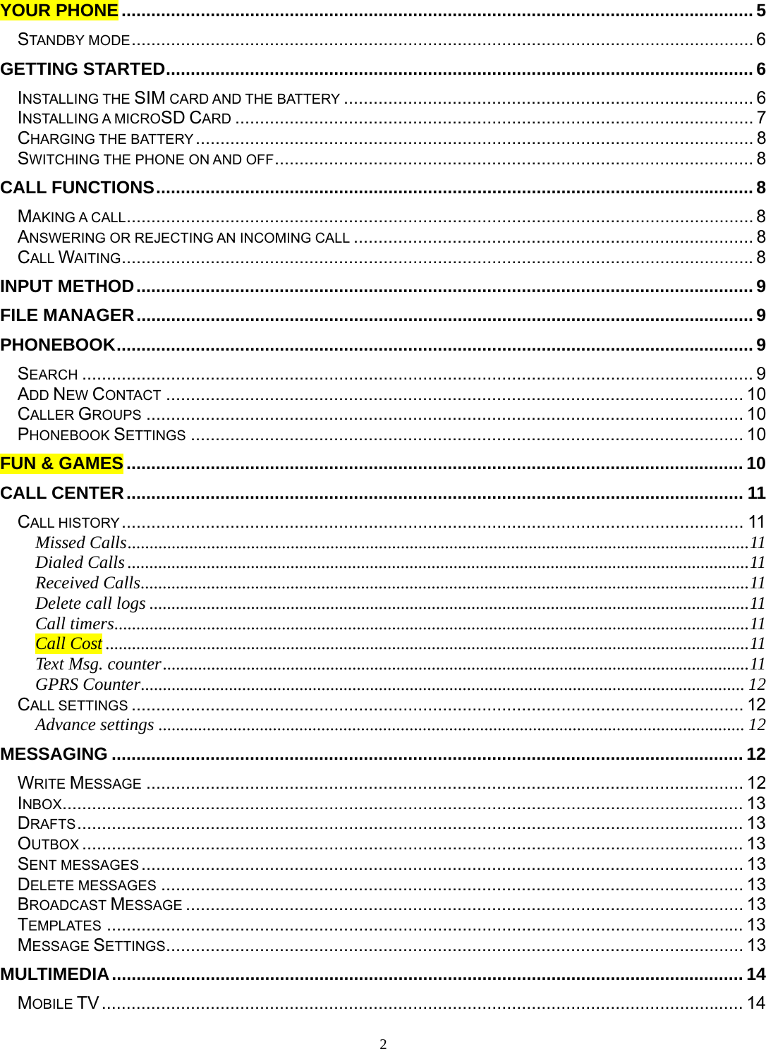 2 YOUR PHONE ................................................................................................................................ 5STANDBY MODE .............................................................................................................................. 6GETTING STARTED ....................................................................................................................... 6INSTALLING THE SIM CARD AND THE BATTERY ................................................................................... 6INSTALLING A MICROSD CARD ......................................................................................................... 7CHARGING THE BATTERY .................................................................................................................  8SWITCHING THE PHONE ON AND OFF ................................................................................................. 8CALL FUNCTIONS ......................................................................................................................... 8MAKING A CALL ............................................................................................................................... 8 ANSWERING OR REJECTING AN INCOMING CALL ................................................................................. 8CALL WAITING ................................................................................................................................ 8INPUT METHOD ............................................................................................................................. 9FILE MANAGER ............................................................................................................................. 9PHONEBOOK ................................................................................................................................. 9SEARCH ........................................................................................................................................ 9ADD NEW CONTACT ..................................................................................................................... 10CALLER GROUPS ......................................................................................................................... 10PHONEBOOK SETTINGS ................................................................................................................ 10FUN &amp; GAMES ............................................................................................................................. 10CALL CENTER ............................................................................................................................. 11CALL HISTORY .............................................................................................................................. 11Missed Calls ............................................................................................................................................. 11Dialed Calls ............................................................................................................................................. 11Received Calls .......................................................................................................................................... 11Delete call logs ........................................................................................................................................ 11Call timers ................................................................................................................................................ 11Call Cost .................................................................................................................................................. 11Text Msg. counter ..................................................................................................................................... 11GPRS Counter ......................................................................................................................................... 12CALL SETTINGS ............................................................................................................................ 12Advance settings ..................................................................................................................................... 12MESSAGING ................................................................................................................................ 12WRITE MESSAGE ......................................................................................................................... 12INBOX .......................................................................................................................................... 13DRAFTS ....................................................................................................................................... 13OUTBOX ...................................................................................................................................... 13SENT MESSAGES .......................................................................................................................... 13DELETE MESSAGES ...................................................................................................................... 13BROADCAST MESSAGE ................................................................................................................. 13TEMPLATES ................................................................................................................................. 13MESSAGE SETTINGS ..................................................................................................................... 13MULTIMEDIA ................................................................................................................................ 14MOBILE TV .................................................................................................................................. 14