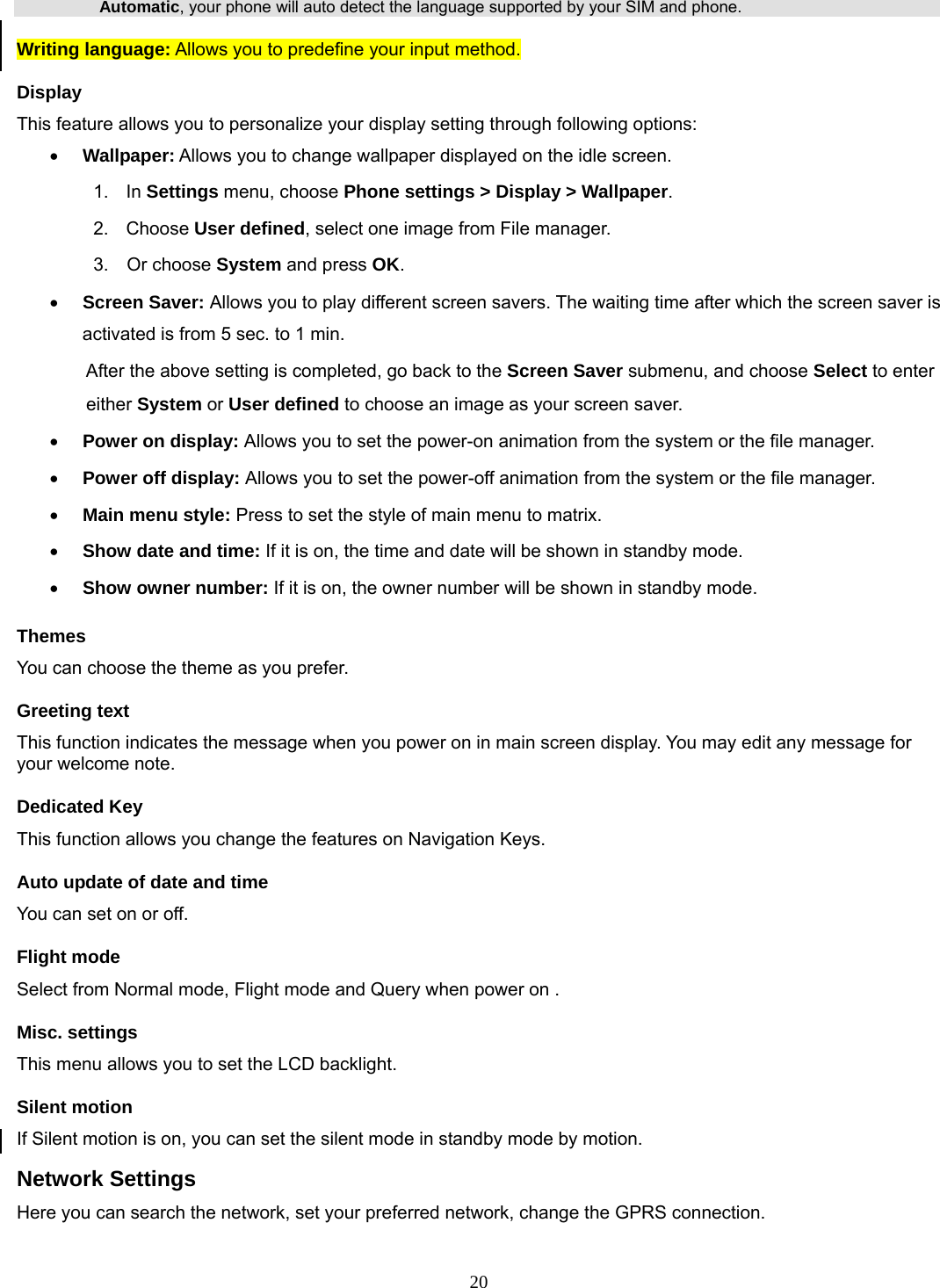 20 Automatic, your phone will auto detect the language supported by your SIM and phone. Writing language: Allows you to predefine your input method. Display This feature allows you to personalize your display setting through following options: • Wallpaper: Allows you to change wallpaper displayed on the idle screen. 1.  In Settings menu, choose Phone settings &gt; Display &gt; Wallpaper. 2. Choose User defined, select one image from File manager. 3.  Or choose System and press OK.  • Screen Saver: Allows you to play different screen savers. The waiting time after which the screen saver is activated is from 5 sec. to 1 min.   After the above setting is completed, go back to the Screen Saver submenu, and choose Select to enter either System or User defined to choose an image as your screen saver. • Power on display: Allows you to set the power-on animation from the system or the file manager. • Power off display: Allows you to set the power-off animation from the system or the file manager. • Main menu style: Press to set the style of main menu to matrix. • Show date and time: If it is on, the time and date will be shown in standby mode. • Show owner number: If it is on, the owner number will be shown in standby mode. Themes You can choose the theme as you prefer.   Greeting text This function indicates the message when you power on in main screen display. You may edit any message for your welcome note. Dedicated Key This function allows you change the features on Navigation Keys. Auto update of date and time You can set on or off.   Flight mode Select from Normal mode, Flight mode and Query when power on . Misc. settings This menu allows you to set the LCD backlight. Silent motion If Silent motion is on, you can set the silent mode in standby mode by motion. Network Settings Here you can search the network, set your preferred network, change the GPRS connection. 