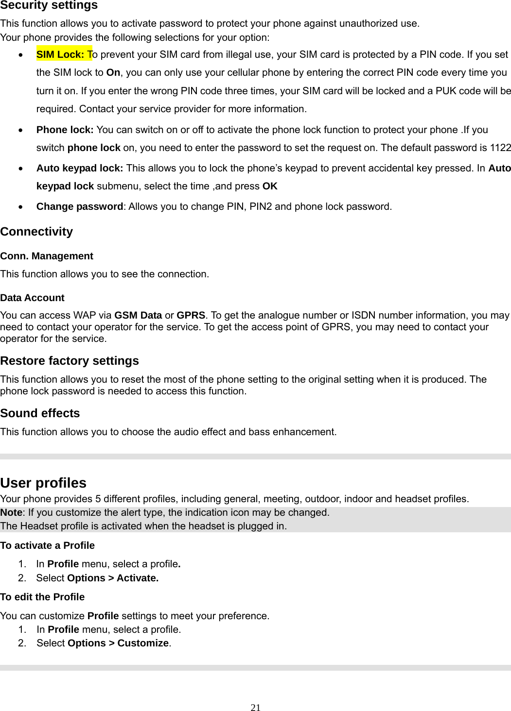 21 Security settings This function allows you to activate password to protect your phone against unauthorized use. Your phone provides the following selections for your option: • SIM Lock: To prevent your SIM card from illegal use, your SIM card is protected by a PIN code. If you set the SIM lock to On, you can only use your cellular phone by entering the correct PIN code every time you turn it on. If you enter the wrong PIN code three times, your SIM card will be locked and a PUK code will be required. Contact your service provider for more information.   • Phone lock: You can switch on or off to activate the phone lock function to protect your phone .If you switch phone lock on, you need to enter the password to set the request on. The default password is 1122 • Auto keypad lock: This allows you to lock the phone’s keypad to prevent accidental key pressed. In Auto keypad lock submenu, select the time ,and press OK  • Change password: Allows you to change PIN, PIN2 and phone lock password. Connectivity Conn. Management This function allows you to see the connection. Data Account You can access WAP via GSM Data or GPRS. To get the analogue number or ISDN number information, you may need to contact your operator for the service. To get the access point of GPRS, you may need to contact your operator for the service. Restore factory settings This function allows you to reset the most of the phone setting to the original setting when it is produced. The phone lock password is needed to access this function. Sound effects This function allows you to choose the audio effect and bass enhancement.    User profiles Your phone provides 5 different profiles, including general, meeting, outdoor, indoor and headset profiles. Note: If you customize the alert type, the indication icon may be changed. The Headset profile is activated when the headset is plugged in. To activate a Profile 1. In Profile menu, select a profile.  2. Select Options &gt; Activate.  To edit the Profile You can customize Profile settings to meet your preference. 1.  In Profile menu, select a profile. 2.  Select Options &gt; Customize.    