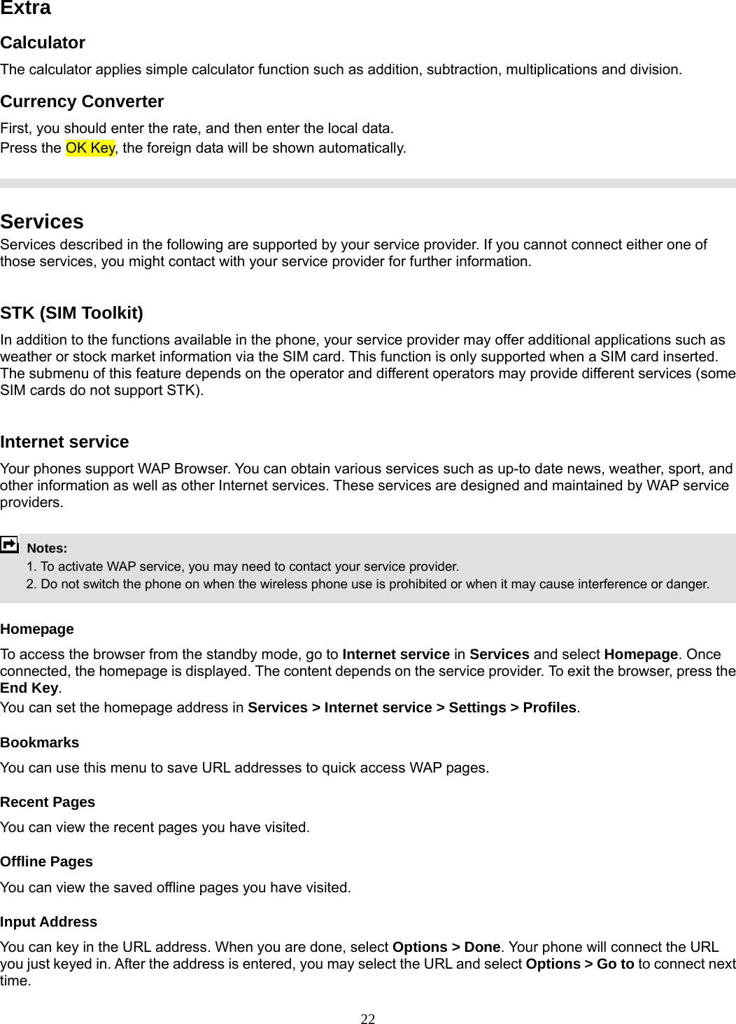 22 Extra Calculator The calculator applies simple calculator function such as addition, subtraction, multiplications and division. Currency Converter First, you should enter the rate, and then enter the local data. Press the OK Key, the foreign data will be shown automatically.    Services Services described in the following are supported by your service provider. If you cannot connect either one of those services, you might contact with your service provider for further information.  STK (SIM Toolkit) In addition to the functions available in the phone, your service provider may offer additional applications such as weather or stock market information via the SIM card. This function is only supported when a SIM card inserted.   The submenu of this feature depends on the operator and different operators may provide different services (some SIM cards do not support STK).  Internet service Your phones support WAP Browser. You can obtain various services such as up-to date news, weather, sport, and other information as well as other Internet services. These services are designed and maintained by WAP service providers.   Notes:         1. To activate WAP service, you may need to contact your service provider.         2. Do not switch the phone on when the wireless phone use is prohibited or when it may cause interference or danger.  Homepage To access the browser from the standby mode, go to Internet service in Services and select Homepage. Once connected, the homepage is displayed. The content depends on the service provider. To exit the browser, press the End Key. You can set the homepage address in Services &gt; Internet service &gt; Settings &gt; Profiles. Bookmarks You can use this menu to save URL addresses to quick access WAP pages.   Recent Pages You can view the recent pages you have visited.   Offline Pages You can view the saved offline pages you have visited.   Input Address You can key in the URL address. When you are done, select Options &gt; Done. Your phone will connect the URL you just keyed in. After the address is entered, you may select the URL and select Options &gt; Go to to connect next time. 