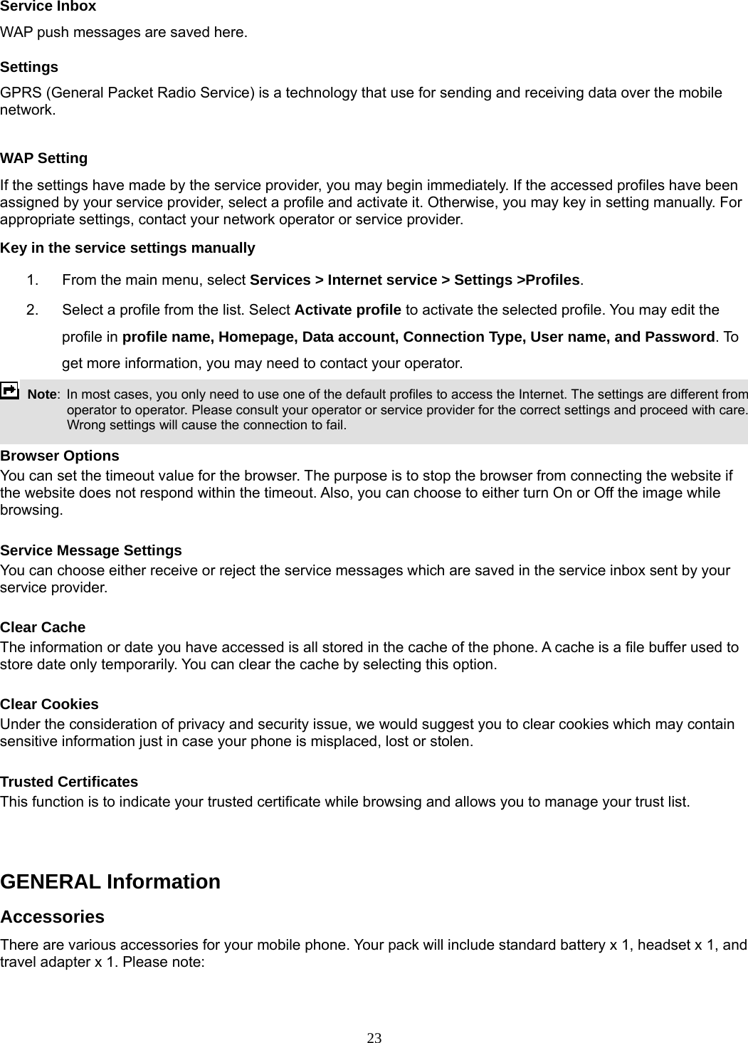 23 Service Inbox WAP push messages are saved here.   Settings GPRS (General Packet Radio Service) is a technology that use for sending and receiving data over the mobile network.   WAP Setting If the settings have made by the service provider, you may begin immediately. If the accessed profiles have been assigned by your service provider, select a profile and activate it. Otherwise, you may key in setting manually. For appropriate settings, contact your network operator or service provider. Key in the service settings manually 1.  From the main menu, select Services &gt; Internet service &gt; Settings &gt;Profiles. 2.  Select a profile from the list. Select Activate profile to activate the selected profile. You may edit the profile in profile name, Homepage, Data account, Connection Type, User name, and Password. To get more information, you may need to contact your operator.    Note:  In most cases, you only need to use one of the default profiles to access the Internet. The settings are different from operator to operator. Please consult your operator or service provider for the correct settings and proceed with care. Wrong settings will cause the connection to fail.  Browser Options You can set the timeout value for the browser. The purpose is to stop the browser from connecting the website if the website does not respond within the timeout. Also, you can choose to either turn On or Off the image while browsing.  Service Message Settings You can choose either receive or reject the service messages which are saved in the service inbox sent by your service provider.  Clear Cache The information or date you have accessed is all stored in the cache of the phone. A cache is a file buffer used to store date only temporarily. You can clear the cache by selecting this option.  Clear Cookies Under the consideration of privacy and security issue, we would suggest you to clear cookies which may contain sensitive information just in case your phone is misplaced, lost or stolen.  Trusted Certificates This function is to indicate your trusted certificate while browsing and allows you to manage your trust list.   GENERAL Information Accessories There are various accessories for your mobile phone. Your pack will include standard battery x 1, headset x 1, and travel adapter x 1. Please note:   