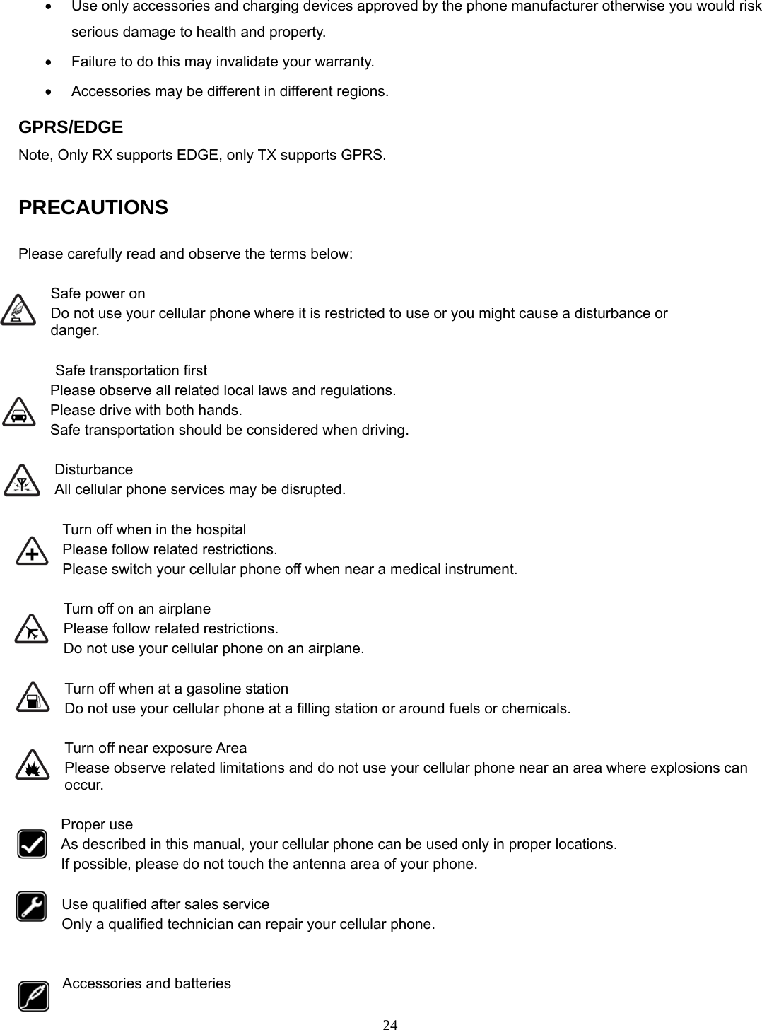 24 •  Use only accessories and charging devices approved by the phone manufacturer otherwise you would risk serious damage to health and property. •  Failure to do this may invalidate your warranty. •  Accessories may be different in different regions.   GPRS/EDGE Note, Only RX supports EDGE, only TX supports GPRS.  PRECAUTIONS  Please carefully read and observe the terms below:  Safe power on Do not use your cellular phone where it is restricted to use or you might cause a disturbance or               danger.  Safe transportation first Please observe all related local laws and regulations. Please drive with both hands.   Safe transportation should be considered when driving.  Disturbance All cellular phone services may be disrupted.  Turn off when in the hospital   Please follow related restrictions. Please switch your cellular phone off when near a medical instrument.  Turn off on an airplane Please follow related restrictions. Do not use your cellular phone on an airplane.  Turn off when at a gasoline station Do not use your cellular phone at a filling station or around fuels or chemicals.  Turn off near exposure Area Please observe related limitations and do not use your cellular phone near an area where explosions can occur.  Proper use As described in this manual, your cellular phone can be used only in proper locations. If possible, please do not touch the antenna area of your phone.  Use qualified after sales service Only a qualified technician can repair your cellular phone.   Accessories and batteries 