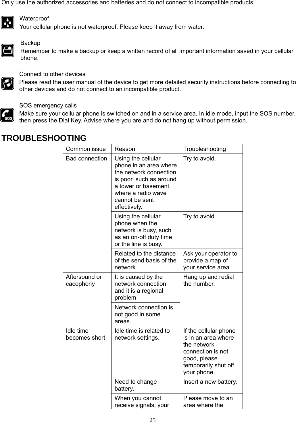 25 Only use the authorized accessories and batteries and do not connect to incompatible products.  Waterproof Your cellular phone is not waterproof. Please keep it away from water.  Backup Remember to make a backup or keep a written record of all important information saved in your cellular phone.  Connect to other devices Please read the user manual of the device to get more detailed security instructions before connecting to other devices and do not connect to an incompatible product.  SOS emergency calls Make sure your cellular phone is switched on and in a service area. In idle mode, input the SOS number, then press the Dial Key. Advise where you are and do not hang up without permission.  TROUBLESHOOTING Common issue  Reason  Troubleshooting Bad connection  Using the cellular phone in an area where the network connection is poor, such as around a tower or basement where a radio wave cannot be sent effectively.  Try to avoid. Using the cellular phone when the network is busy, such as an on-off duty time or the line is busy. Try to avoid. Related to the distance of the send basis of the network. Ask your operator to provide a map of your service area. Aftersound or cacophony It is caused by the network connection and it is a regional problem. Hang up and redial the number. Network connection is not good in some areas. Idle time becomes short Idle time is related to network settings. If the cellular phone is in an area where the network connection is not good, please temporarily shut off your phone. Need to change battery. Insert a new battery. When you cannot receive signals, your Please move to an area where the 