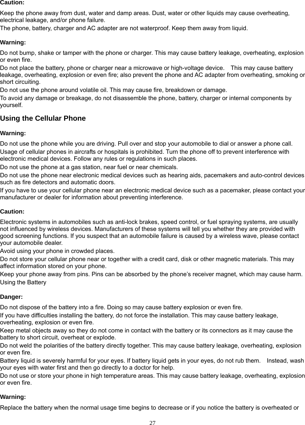 27 Caution: Keep the phone away from dust, water and damp areas. Dust, water or other liquids may cause overheating, electrical leakage, and/or phone failure.   The phone, battery, charger and AC adapter are not waterproof. Keep them away from liquid. Warning: Do not bump, shake or tamper with the phone or charger. This may cause battery leakage, overheating, explosion or even fire. Do not place the battery, phone or charger near a microwave or high-voltage device.    This may cause battery leakage, overheating, explosion or even fire; also prevent the phone and AC adapter from overheating, smoking or short circuiting. Do not use the phone around volatile oil. This may cause fire, breakdown or damage. To avoid any damage or breakage, do not disassemble the phone, battery, charger or internal components by yourself. Using the Cellular Phone Warning: Do not use the phone while you are driving. Pull over and stop your automobile to dial or answer a phone call. Usage of cellular phones in aircrafts or hospitals is prohibited. Turn the phone off to prevent interference with electronic medical devices. Follow any rules or regulations in such places. Do not use the phone at a gas station, near fuel or near chemicals. Do not use the phone near electronic medical devices such as hearing aids, pacemakers and auto-control devices such as fire detectors and automatic doors.   If you have to use your cellular phone near an electronic medical device such as a pacemaker, please contact your manufacturer or dealer for information about preventing interference. Caution: Electronic systems in automobiles such as anti-lock brakes, speed control, or fuel spraying systems, are usually not influenced by wireless devices. Manufacturers of these systems will tell you whether they are provided with good screening functions. If you suspect that an automobile failure is caused by a wireless wave, please contact your automobile dealer. Avoid using your phone in crowded places. Do not store your cellular phone near or together with a credit card, disk or other magnetic materials. This may affect information stored on your phone. Keep your phone away from pins. Pins can be absorbed by the phone’s receiver magnet, which may cause harm. Using the Battery Danger: Do not dispose of the battery into a fire. Doing so may cause battery explosion or even fire. If you have difficulties installing the battery, do not force the installation. This may cause battery leakage, overheating, explosion or even fire. Keep metal objects away so they do not come in contact with the battery or its connectors as it may cause the battery to short circuit, overheat or explode.   Do not weld the polarities of the battery directly together. This may cause battery leakage, overheating, explosion or even fire. Battery liquid is severely harmful for your eyes. If battery liquid gets in your eyes, do not rub them.    Instead, wash your eyes with water first and then go directly to a doctor for help. Do not use or store your phone in high temperature areas. This may cause battery leakage, overheating, explosion or even fire. Warning: Replace the battery when the normal usage time begins to decrease or if you notice the battery is overheated or 