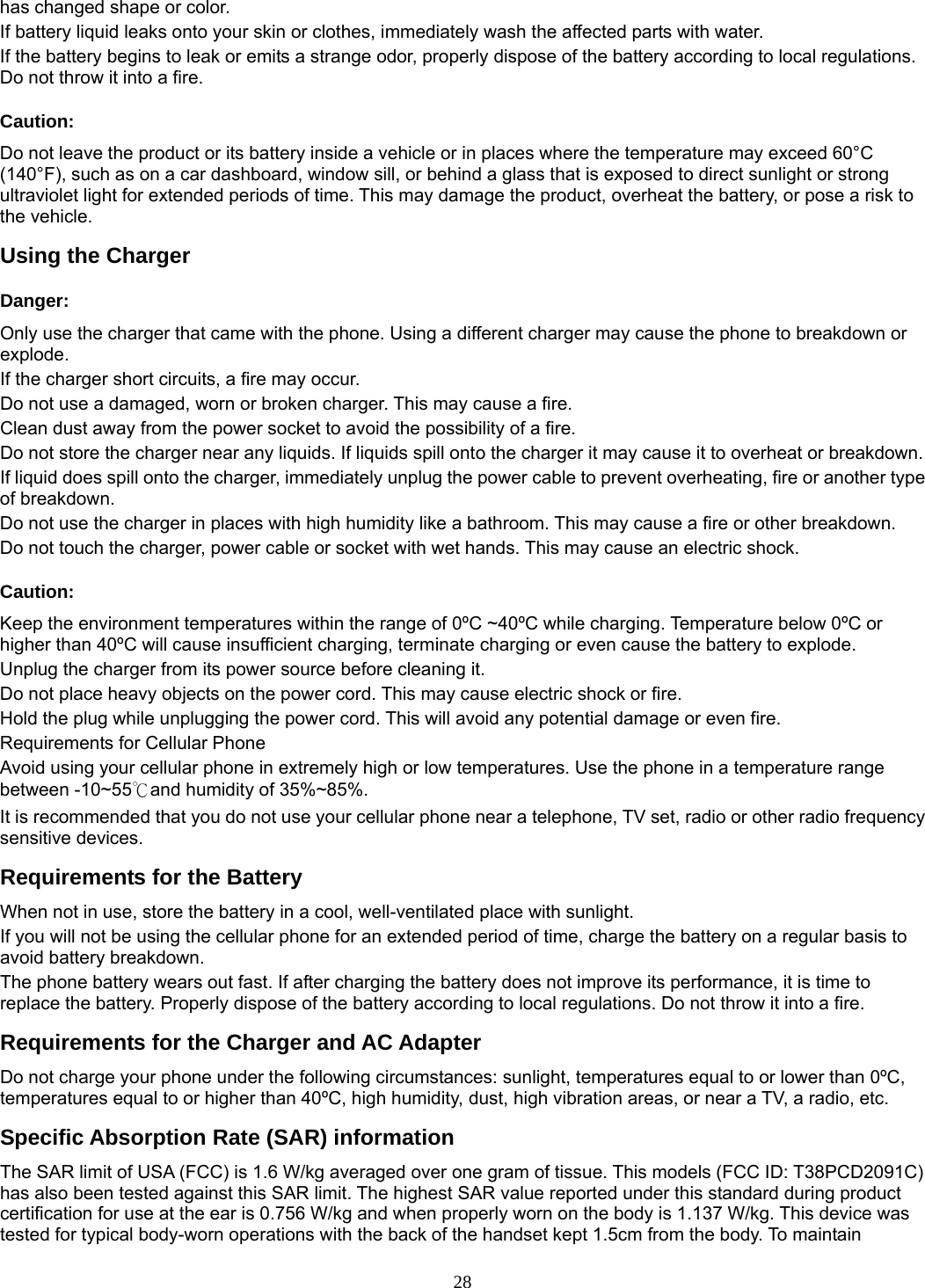 28 has changed shape or color.   If battery liquid leaks onto your skin or clothes, immediately wash the affected parts with water.   If the battery begins to leak or emits a strange odor, properly dispose of the battery according to local regulations. Do not throw it into a fire.   Caution: Do not leave the product or its battery inside a vehicle or in places where the temperature may exceed 60°C (140°F), such as on a car dashboard, window sill, or behind a glass that is exposed to direct sunlight or strong ultraviolet light for extended periods of time. This may damage the product, overheat the battery, or pose a risk to the vehicle.   Using the Charger Danger: Only use the charger that came with the phone. Using a different charger may cause the phone to breakdown or explode.  If the charger short circuits, a fire may occur.   Do not use a damaged, worn or broken charger. This may cause a fire.   Clean dust away from the power socket to avoid the possibility of a fire. Do not store the charger near any liquids. If liquids spill onto the charger it may cause it to overheat or breakdown. If liquid does spill onto the charger, immediately unplug the power cable to prevent overheating, fire or another type of breakdown. Do not use the charger in places with high humidity like a bathroom. This may cause a fire or other breakdown. Do not touch the charger, power cable or socket with wet hands. This may cause an electric shock. Caution: Keep the environment temperatures within the range of 0ºC ~40ºC while charging. Temperature below 0ºC or higher than 40ºC will cause insufficient charging, terminate charging or even cause the battery to explode. Unplug the charger from its power source before cleaning it.   Do not place heavy objects on the power cord. This may cause electric shock or fire. Hold the plug while unplugging the power cord. This will avoid any potential damage or even fire. Requirements for Cellular Phone Avoid using your cellular phone in extremely high or low temperatures. Use the phone in a temperature range between -10~55℃and humidity of 35%~85%. It is recommended that you do not use your cellular phone near a telephone, TV set, radio or other radio frequency sensitive devices. Requirements for the Battery When not in use, store the battery in a cool, well-ventilated place with sunlight. If you will not be using the cellular phone for an extended period of time, charge the battery on a regular basis to avoid battery breakdown. The phone battery wears out fast. If after charging the battery does not improve its performance, it is time to replace the battery. Properly dispose of the battery according to local regulations. Do not throw it into a fire. Requirements for the Charger and AC Adapter Do not charge your phone under the following circumstances: sunlight, temperatures equal to or lower than 0ºC, temperatures equal to or higher than 40ºC, high humidity, dust, high vibration areas, or near a TV, a radio, etc. Specific Absorption Rate (SAR) information The SAR limit of USA (FCC) is 1.6 W/kg averaged over one gram of tissue. This models (FCC ID: T38PCD2091C) has also been tested against this SAR limit. The highest SAR value reported under this standard during product certification for use at the ear is 0.756 W/kg and when properly worn on the body is 1.137 W/kg. This device was tested for typical body-worn operations with the back of the handset kept 1.5cm from the body. To maintain 