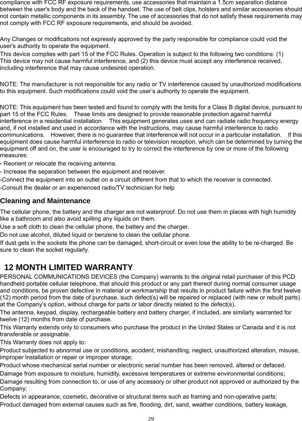 29 compliance with FCC RF exposure requirements, use accessories that maintain a 1.5cm separation distance between the user&apos;s body and the back of the handset. The use of belt clips, holsters and similar accessories should not contain metallic components in its assembly. The use of accessories that do not satisfy these requirements may not comply with FCC RF exposure requirements, and should be avoided.    Any Changes or modifications not expressly approved by the party responsible for compliance could void the user&apos;s authority to operate the equipment.   This device complies with part 15 of the FCC Rules. Operation is subject to the following two conditions: (1) This device may not cause harmful interference, and (2) this device must accept any interference received, including interference that may cause undesired operation.  NOTE: The manufacturer is not responsible for any radio or TV interference caused by unauthorized modifications to this equipment. Such modifications could void the user’s authority to operate the equipment.  NOTE: This equipment has been tested and found to comply with the limits for a Class B digital device, pursuant to part 15 of the FCC Rules.    These limits are designed to provide reasonable protection against harmful interference in a residential installation.    This equipment generates uses and can radiate radio frequency energy and, if not installed and used in accordance with the instructions, may cause harmful interference to radio communications.    However, there is no guarantee that interference will not occur in a particular installation.    If this equipment does cause harmful interference to radio or television reception, which can be determined by turning the equipment off and on, the user is encouraged to try to correct the interference by one or more of the following measures: - Reorient or relocate the receiving antenna. - Increase the separation between the equipment and receiver. -Connect the equipment into an outlet on a circuit different from that to which the receiver is connected. -Consult the dealer or an experienced radio/TV technician for help Cleaning and Maintenance The cellular phone, the battery and the charger are not waterproof. Do not use them in places with high humidity like a bathroom and also avoid spilling any liquids on them. Use a soft cloth to clean the cellular phone, the battery and the charger. Do not use alcohol, diluted liquid or benzene to clean the cellular phone. If dust gets in the sockets the phone can be damaged, short-circuit or even lose the ability to be re-charged. Be sure to clean the socket regularly.    12 MONTH LIMITED WARRANTY PERSONAL COMMUNICATIONS DEVICES (the Company) warrants to the original retail purchaser of this PCD handheld portable cellular telephone, that should this product or any part thereof during normal consumer usage and conditions, be proven defective in material or workmanship that results in product failure within the first twelve (12) month period from the date of purchase, such defect(s) will be repaired or replaced (with new or rebuilt parts) at the Company’s option, without charge for parts or labor directly related to the defect(s). The antenna, keypad, display, rechargeable battery and battery charger, if included, are similarly warranted for twelve (12) months from date of purchase.     This Warranty extends only to consumers who purchase the product in the United States or Canada and it is not transferable or assignable. This Warranty does not apply to: Product subjected to abnormal use or conditions, accident, mishandling, neglect, unauthorized alteration, misuse, improper installation or repair or improper storage; Product whose mechanical serial number or electronic serial number has been removed, altered or defaced. Damage from exposure to moisture, humidity, excessive temperatures or extreme environmental conditions; Damage resulting from connection to, or use of any accessory or other product not approved or authorized by the Company; Defects in appearance, cosmetic, decorative or structural items such as framing and non-operative parts; Product damaged from external causes such as fire, flooding, dirt, sand, weather conditions, battery leakage, 