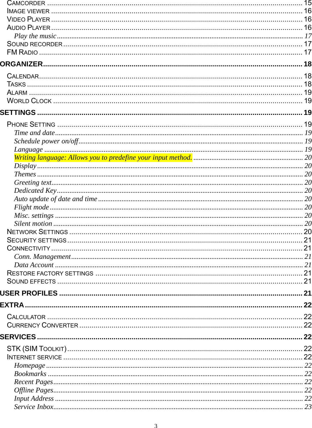 3 CAMCORDER ............................................................................................................................... 15IMAGE VIEWER ............................................................................................................................. 16VIDEO PLAYER ............................................................................................................................. 16AUDIO PLAYER ............................................................................................................................. 16Play the music ......................................................................................................................................... 17SOUND RECORDER .......................................................................................................................  17FM RADIO ................................................................................................................................... 17ORGANIZER ................................................................................................................................. 18CALENDAR ................................................................................................................................... 18TASKS ......................................................................................................................................... 18ALARM ........................................................................................................................................ 19WORLD CLOCK ............................................................................................................................ 19SETTINGS .................................................................................................................................... 19PHONE SETTING .......................................................................................................................... 19Time and date .......................................................................................................................................... 19Schedule power on/off ............................................................................................................................. 19Language ................................................................................................................................................ 19Writing language: Allows you to predefine your input method. ............................................................. 20Display .................................................................................................................................................... 20Themes .................................................................................................................................................... 20Greeting text ............................................................................................................................................ 20Dedicated Key ......................................................................................................................................... 20Auto update of date and time .................................................................................................................. 20Flight mode ............................................................................................................................................. 20Misc. settings .......................................................................................................................................... 20Silent motion ........................................................................................................................................... 20NETWORK SETTINGS .................................................................................................................... 20SECURITY SETTINGS ..................................................................................................................... 21CONNECTIVITY ............................................................................................................................. 21Conn. Management ................................................................................................................................. 21Data Account .......................................................................................................................................... 21RESTORE FACTORY SETTINGS ....................................................................................................... 21SOUND EFFECTS .......................................................................................................................... 21USER PROFILES ......................................................................................................................... 21EXTRA .......................................................................................................................................... 22CALCULATOR ............................................................................................................................... 22CURRENCY CONVERTER ............................................................................................................... 22SERVICES .................................................................................................................................... 22STK (SIM TOOLKIT) ..................................................................................................................... 22INTERNET SERVICE ....................................................................................................................... 22Homepage ............................................................................................................................................... 22Bookmarks .............................................................................................................................................. 22Recent Pages ........................................................................................................................................... 22Offline Pages ........................................................................................................................................... 22Input Address .......................................................................................................................................... 22Service Inbox ........................................................................................................................................... 23