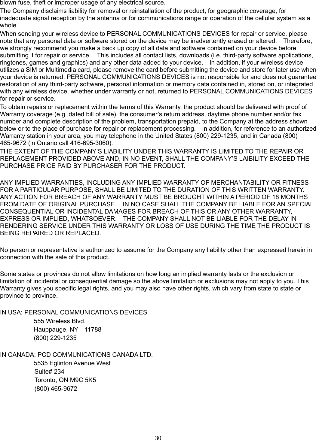 30 blown fuse, theft or improper usage of any electrical source. The Company disclaims liability for removal or reinstallation of the product, for geographic coverage, for inadequate signal reception by the antenna or for communications range or operation of the cellular system as a whole.  When sending your wireless device to PERSONAL COMMUNICATIONS DEVICES for repair or service, please note that any personal data or software stored on the device may be inadvertently erased or altered.    Therefore, we strongly recommend you make a back up copy of all data and software contained on your device before submitting it for repair or service.    This includes all contact lists, downloads (i.e. third-party software applications, ringtones, games and graphics) and any other data added to your device.    In addition, if your wireless device utilizes a SIM or Multimedia card, please remove the card before submitting the device and store for later use when your device is returned, PERSONAL COMMUNICATIONS DEVICES is not responsible for and does not guarantee restoration of any third-party software, personal information or memory data contained in, stored on, or integrated with any wireless device, whether under warranty or not, returned to PERSONAL COMMUNICATIONS DEVICES for repair or service.     To obtain repairs or replacement within the terms of this Warranty, the product should be delivered with proof of Warranty coverage (e.g. dated bill of sale), the consumer’s return address, daytime phone number and/or fax number and complete description of the problem, transportation prepaid, to the Company at the address shown below or to the place of purchase for repair or replacement processing.    In addition, for reference to an authorized Warranty station in your area, you may telephone in the United States (800) 229-1235, and in Canada (800) 465-9672 (in Ontario call 416-695-3060). THE EXTENT OF THE COMPANY’S LIABILITY UNDER THIS WARRANTY IS LIMITED TO THE REPAIR OR REPLACEMENT PROVIDED ABOVE AND, IN NO EVENT, SHALL THE COMPANY’S LAIBILITY EXCEED THE PURCHASE PRICE PAID BY PURCHASER FOR THE PRODUCT.  ANY IMPLIED WARRANTIES, INCLUDING ANY IMPLIED WARRANTY OF MERCHANTABILITY OR FITNESS FOR A PARTICULAR PURPOSE, SHALL BE LIMITED TO THE DURATION OF THIS WRITTEN WARRANTY. ANY ACTION FOR BREACH OF ANY WARRANTY MUST BE BROUGHT WITHIN A PERIOD OF 18 MONTHS FROM DATE OF ORIGINAL PURCHASE.    IN NO CASE SHALL THE COMPANY BE LIABLE FOR AN SPECIAL CONSEQUENTIAL OR INCIDENTAL DAMAGES FOR BREACH OF THIS OR ANY OTHER WARRANTY, EXPRESS OR IMPLIED, WHATSOEVER.    THE COMPANY SHALL NOT BE LIABLE FOR THE DELAY IN RENDERING SERVICE UNDER THIS WARRANTY OR LOSS OF USE DURING THE TIME THE PRODUCT IS BEING REPAIRED OR REPLACED.  No person or representative is authorized to assume for the Company any liability other than expressed herein in connection with the sale of this product.  Some states or provinces do not allow limitations on how long an implied warranty lasts or the exclusion or limitation of incidental or consequential damage so the above limitation or exclusions may not apply to you. This Warranty gives you specific legal rights, and you may also have other rights, which vary from state to state or province to province.  IN USA: PERSONAL COMMUNICATIONS DEVICES   555 Wireless Blvd.   Hauppauge, NY  11788  (800) 229-1235  IN CANADA: PCD COMMUNICATIONS CANADA LTD.   5535 Eglinton Avenue West Suite# 234 Toronto, ON M9C 5K5 (800) 465-9672                  