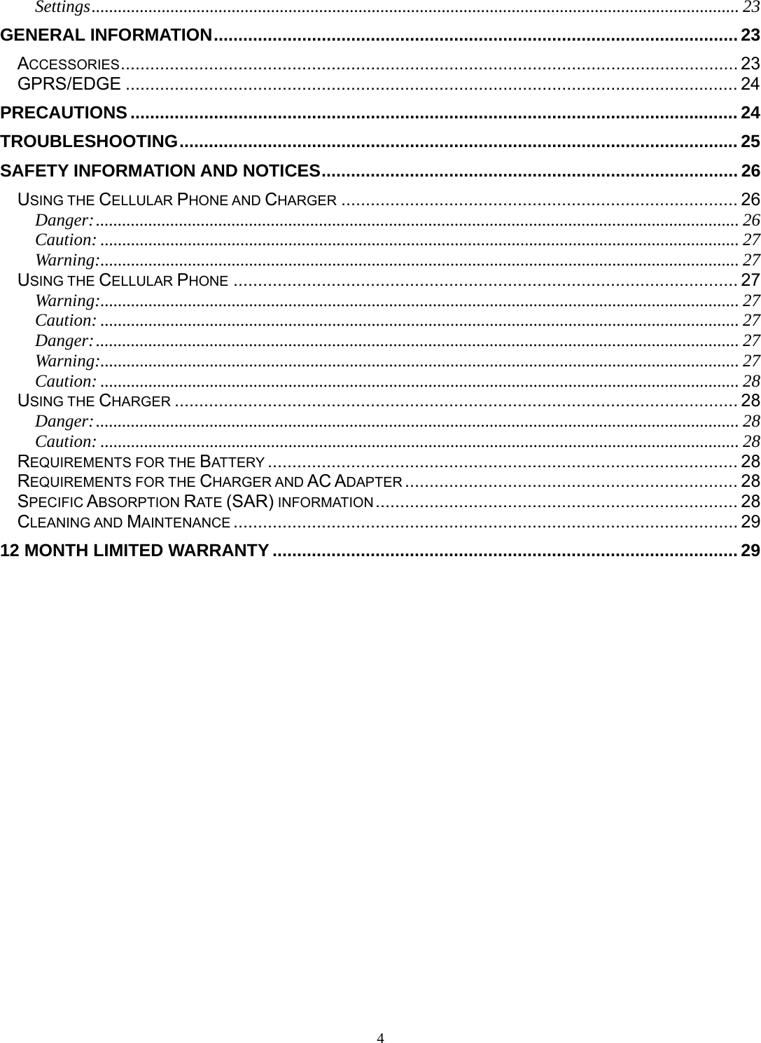 4 Settings .................................................................................................................................................... 23GENERAL INFORMATION ........................................................................................................... 23ACCESSORIES .............................................................................................................................. 23GPRS/EDGE ............................................................................................................................. 24PRECAUTIONS ............................................................................................................................ 24TROUBLESHOOTING .................................................................................................................. 25SAFETY INFORMATION AND NOTICES ..................................................................................... 26USING THE CELLULAR PHONE AND CHARGER ................................................................................. 26Danger: ................................................................................................................................................... 26Caution: .................................................................................................................................................. 27Warning:.................................................................................................................................................. 27USING THE CELLULAR PHONE ....................................................................................................... 27Warning:.................................................................................................................................................. 27Caution: .................................................................................................................................................. 27Danger: ................................................................................................................................................... 27Warning:.................................................................................................................................................. 27Caution: .................................................................................................................................................. 28USING THE CHARGER ................................................................................................................... 28Danger: ................................................................................................................................................... 28Caution: .................................................................................................................................................. 28REQUIREMENTS FOR THE BATTERY ................................................................................................ 28REQUIREMENTS FOR THE CHARGER AND AC ADAPTER .................................................................... 28SPECIFIC ABSORPTION RATE (SAR) INFORMATION ..........................................................................  28CLEANING AND MAINTENANCE ....................................................................................................... 2912 MONTH LIMITED WARRANTY ............................................................................................... 29 