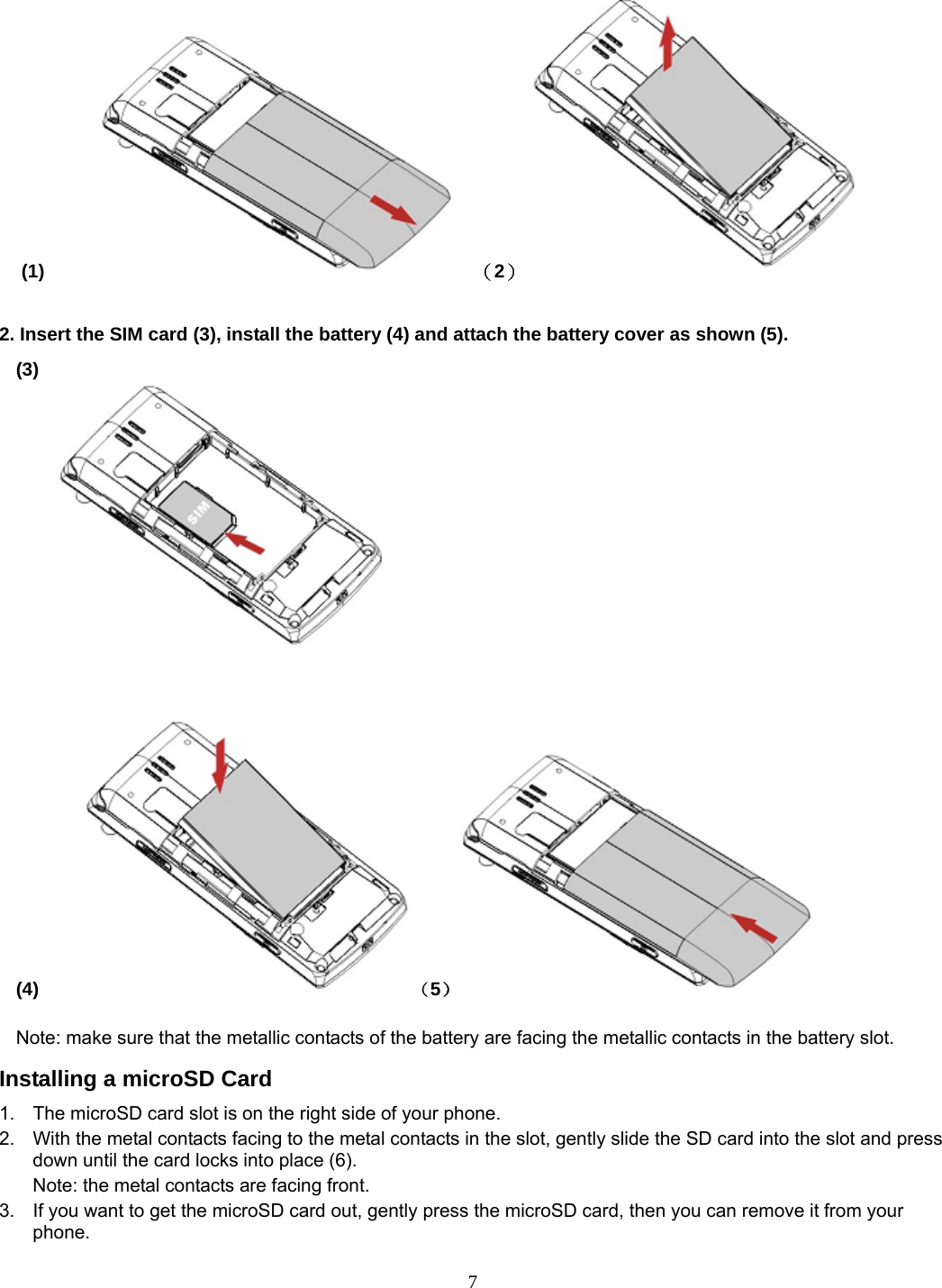 7  (1)       （2）                  2. Insert the SIM card (3), install the battery (4) and attach the battery cover as shown (5). (3)                                                                              (4)     （5）           Note: make sure that the metallic contacts of the battery are facing the metallic contacts in the battery slot. Installing a microSD Card 1.  The microSD card slot is on the right side of your phone. 2.  With the metal contacts facing to the metal contacts in the slot, gently slide the SD card into the slot and press down until the card locks into place (6). Note: the metal contacts are facing front. 3.  If you want to get the microSD card out, gently press the microSD card, then you can remove it from your phone. 