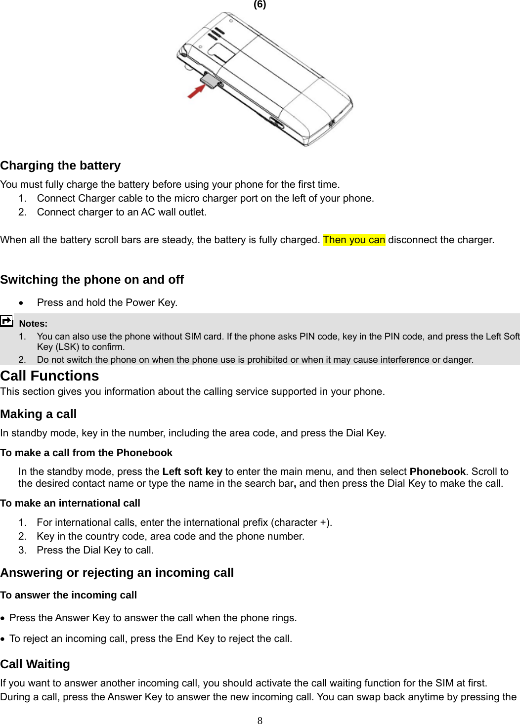 8 (6)   Charging the battery You must fully charge the battery before using your phone for the first time. 1.  Connect Charger cable to the micro charger port on the left of your phone. 2.  Connect charger to an AC wall outlet.  When all the battery scroll bars are steady, the battery is fully charged. Then you can disconnect the charger.  Switching the phone on and off •  Press and hold the Power Key.  Notes:   1.  You can also use the phone without SIM card. If the phone asks PIN code, key in the PIN code, and press the Left Soft Key (LSK) to confirm.   2.    Do not switch the phone on when the phone use is prohibited or when it may cause interference or danger. Call Functions This section gives you information about the calling service supported in your phone.   Making a call In standby mode, key in the number, including the area code, and press the Dial Key.   To make a call from the Phonebook In the standby mode, press the Left soft key to enter the main menu, and then select Phonebook. Scroll to the desired contact name or type the name in the search bar, and then press the Dial Key to make the call.     To make an international call   1.  For international calls, enter the international prefix (character +). 2.  Key in the country code, area code and the phone number. 3.  Press the Dial Key to call. Answering or rejecting an incoming call To answer the incoming call • Press the Answer Key to answer the call when the phone rings. •  To reject an incoming call, press the End Key to reject the call. Call Waiting If you want to answer another incoming call, you should activate the call waiting function for the SIM at first.   During a call, press the Answer Key to answer the new incoming call. You can swap back anytime by pressing the 