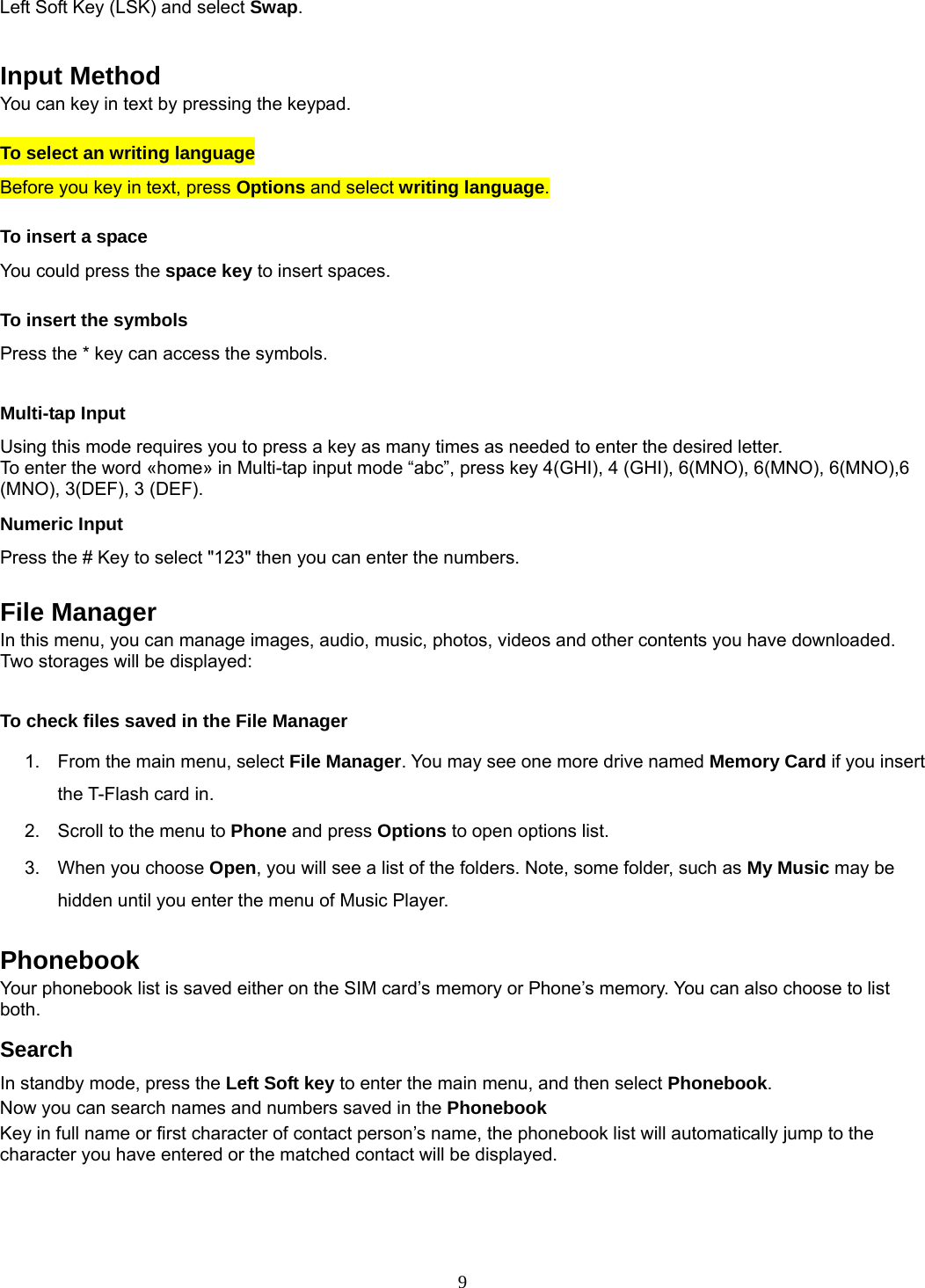 9 Left Soft Key (LSK) and select Swap.   Input Method You can key in text by pressing the keypad. To select an writing language Before you key in text, press Options and select writing language. To insert a space You could press the space key to insert spaces.  To insert the symbols Press the * key can access the symbols.  Multi-tap Input Using this mode requires you to press a key as many times as needed to enter the desired letter. To enter the word «home» in Multi-tap input mode “abc”, press key 4(GHI), 4 (GHI), 6(MNO), 6(MNO), 6(MNO),6 (MNO), 3(DEF), 3 (DEF). Numeric Input Press the # Key to select &quot;123&quot; then you can enter the numbers.    File Manager In this menu, you can manage images, audio, music, photos, videos and other contents you have downloaded. Two storages will be displayed:  To check files saved in the File Manager 1.  From the main menu, select File Manager. You may see one more drive named Memory Card if you insert the T-Flash card in. 2.  Scroll to the menu to Phone and press Options to open options list.  3.  When you choose Open, you will see a list of the folders. Note, some folder, such as My Music may be hidden until you enter the menu of Music Player.  Phonebook Your phonebook list is saved either on the SIM card’s memory or Phone’s memory. You can also choose to list both. Search In standby mode, press the Left Soft key to enter the main menu, and then select Phonebook. Now you can search names and numbers saved in the Phonebook Key in full name or first character of contact person’s name, the phonebook list will automatically jump to the character you have entered or the matched contact will be displayed.  