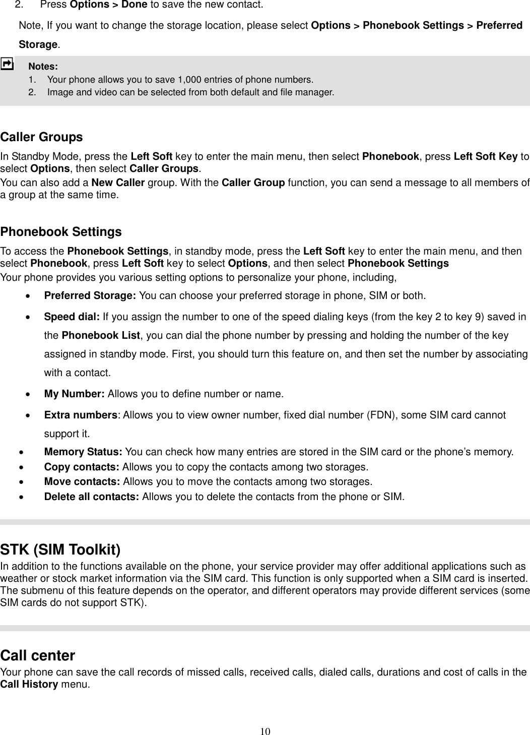 10 2.  Press Options &gt; Done to save the new contact. Note, If you want to change the storage location, please select Options &gt; Phonebook Settings &gt; Preferred Storage.  Notes:         1.    Your phone allows you to save 1,000 entries of phone numbers.     2.    Image and video can be selected from both default and file manager.   Caller Groups In Standby Mode, press the Left Soft key to enter the main menu, then select Phonebook, press Left Soft Key to select Options, then select Caller Groups. You can also add a New Caller group. With the Caller Group function, you can send a message to all members of a group at the same time.    Phonebook Settings To access the Phonebook Settings, in standby mode, press the Left Soft key to enter the main menu, and then select Phonebook, press Left Soft key to select Options, and then select Phonebook Settings Your phone provides you various setting options to personalize your phone, including,     · Preferred Storage: You can choose your preferred storage in phone, SIM or both. · Speed dial: If you assign the number to one of the speed dialing keys (from the key 2 to key 9) saved in the Phonebook List, you can dial the phone number by pressing and holding the number of the key assigned in standby mode. First, you should turn this feature on, and then set the number by associating with a contact. · My Number: Allows you to define number or name. · Extra numbers: Allows you to view owner number, fixed dial number (FDN), some SIM card cannot support it. · Memory Status: You can check how many entries are stored in the SIM card or the phone’s memory. · Copy contacts: Allows you to copy the contacts among two storages. · Move contacts: Allows you to move the contacts among two storages. · Delete all contacts: Allows you to delete the contacts from the phone or SIM.    STK (SIM Toolkit) In addition to the functions available on the phone, your service provider may offer additional applications such as weather or stock market information via the SIM card. This function is only supported when a SIM card is inserted.   The submenu of this feature depends on the operator, and different operators may provide different services (some SIM cards do not support STK).    Call center   Your phone can save the call records of missed calls, received calls, dialed calls, durations and cost of calls in the Call History menu.          