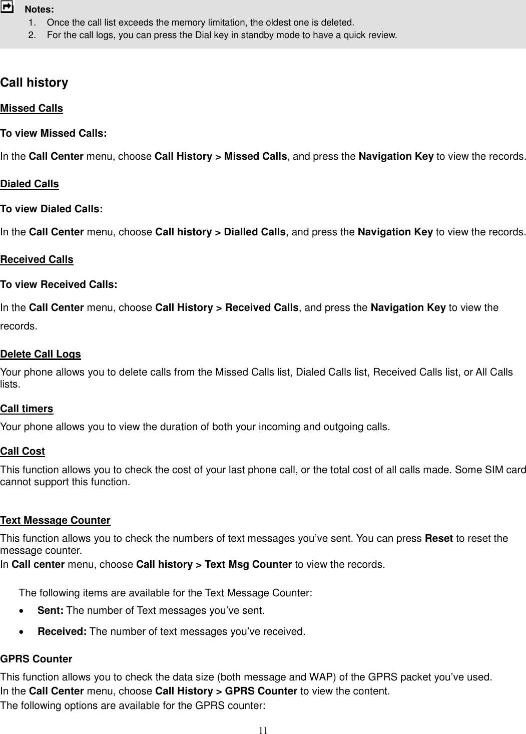 11     Notes:               1.    Once the call list exceeds the memory limitation, the oldest one is deleted.             2.    For the call logs, you can press the Dial key in standby mode to have a quick review.     Call history Missed Calls To view Missed Calls: In the Call Center menu, choose Call History &gt; Missed Calls, and press the Navigation Key to view the records.   Dialed Calls To view Dialed Calls: In the Call Center menu, choose Call history &gt; Dialled Calls, and press the Navigation Key to view the records. Received Calls  To view Received Calls: In the Call Center menu, choose Call History &gt; Received Calls, and press the Navigation Key to view the records. Delete Call Logs Your phone allows you to delete calls from the Missed Calls list, Dialed Calls list, Received Calls list, or All Calls lists. Call timers Your phone allows you to view the duration of both your incoming and outgoing calls.   Call Cost This function allows you to check the cost of your last phone call, or the total cost of all calls made. Some SIM card cannot support this function.  Text Message Counter This function allows you to check the numbers of text messages you’ve sent. You can press Reset to reset the message counter. In Call center menu, choose Call history &gt; Text Msg Counter to view the records.    The following items are available for the Text Message Counter: · Sent: The number of Text messages you’ve sent. · Received: The number of text messages you’ve received. GPRS Counter This function allows you to check the data size (both message and WAP) of the GPRS packet you’ve used.   In the Call Center menu, choose Call History &gt; GPRS Counter to view the content.   The following options are available for the GPRS counter: 