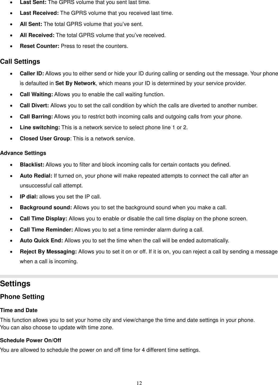12 · Last Sent: The GPRS volume that you sent last time. · Last Received: The GPRS volume that you received last time. · All Sent: The total GPRS volume that you’ve sent. · All Received: The total GPRS volume that you’ve received. · Reset Counter: Press to reset the counters. Call Settings · Caller ID: Allows you to either send or hide your ID during calling or sending out the message. Your phone is defaulted in Set By Network, which means your ID is determined by your service provider. · Call Waiting: Allows you to enable the call waiting function. · Call Divert: Allows you to set the call condition by which the calls are diverted to another number. · Call Barring: Allows you to restrict both incoming calls and outgoing calls from your phone. · Line switching: This is a network service to select phone line 1 or 2. · Closed User Group: This is a network service. Advance Settings · Blacklist: Allows you to filter and block incoming calls for certain contacts you defined. · Auto Redial: If turned on, your phone will make repeated attempts to connect the call after an unsuccessful call attempt.   · IP dial: allows you set the IP call. · Background sound: Allows you to set the background sound when you make a call. · Call Time Display: Allows you to enable or disable the call time display on the phone screen. · Call Time Reminder: Allows you to set a time reminder alarm during a call. · Auto Quick End: Allows you to set the time when the call will be ended automatically. · Reject By Messaging: Allows you to set it on or off. If it is on, you can reject a call by sending a message when a call is incoming.   Settings   Phone Setting Time and Date   This function allows you to set your home city and view/change the time and date settings in your phone. You can also choose to update with time zone. Schedule Power On/Off You are allowed to schedule the power on and off time for 4 different time settings. 