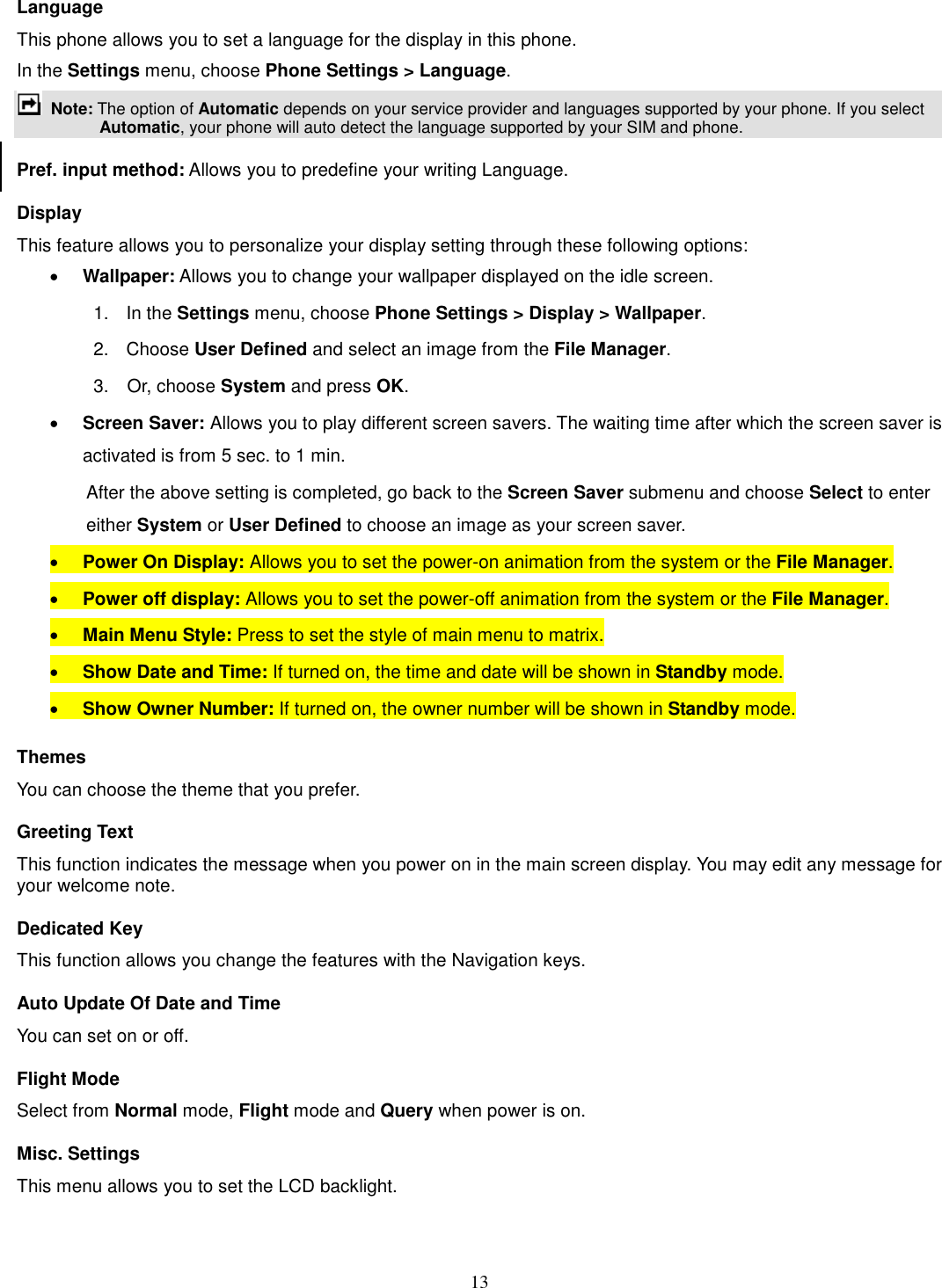 13 Language This phone allows you to set a language for the display in this phone.   In the Settings menu, choose Phone Settings &gt; Language.  Note: The option of Automatic depends on your service provider and languages supported by your phone. If you select Automatic, your phone will auto detect the language supported by your SIM and phone. Pref. input method: Allows you to predefine your writing Language. Display This feature allows you to personalize your display setting through these following options: · Wallpaper: Allows you to change your wallpaper displayed on the idle screen. 1.    In the Settings menu, choose Phone Settings &gt; Display &gt; Wallpaper. 2.  Choose User Defined and select an image from the File Manager. 3.    Or, choose System and press OK.   · Screen Saver: Allows you to play different screen savers. The waiting time after which the screen saver is activated is from 5 sec. to 1 min.   After the above setting is completed, go back to the Screen Saver submenu and choose Select to enter either System or User Defined to choose an image as your screen saver. · Power On Display: Allows you to set the power-on animation from the system or the File Manager. · Power off display: Allows you to set the power-off animation from the system or the File Manager. · Main Menu Style: Press to set the style of main menu to matrix. · Show Date and Time: If turned on, the time and date will be shown in Standby mode. · Show Owner Number: If turned on, the owner number will be shown in Standby mode. Themes You can choose the theme that you prefer.   Greeting Text This function indicates the message when you power on in the main screen display. You may edit any message for your welcome note. Dedicated Key This function allows you change the features with the Navigation keys. Auto Update Of Date and Time You can set on or off.   Flight Mode Select from Normal mode, Flight mode and Query when power is on. Misc. Settings This menu allows you to set the LCD backlight. 
