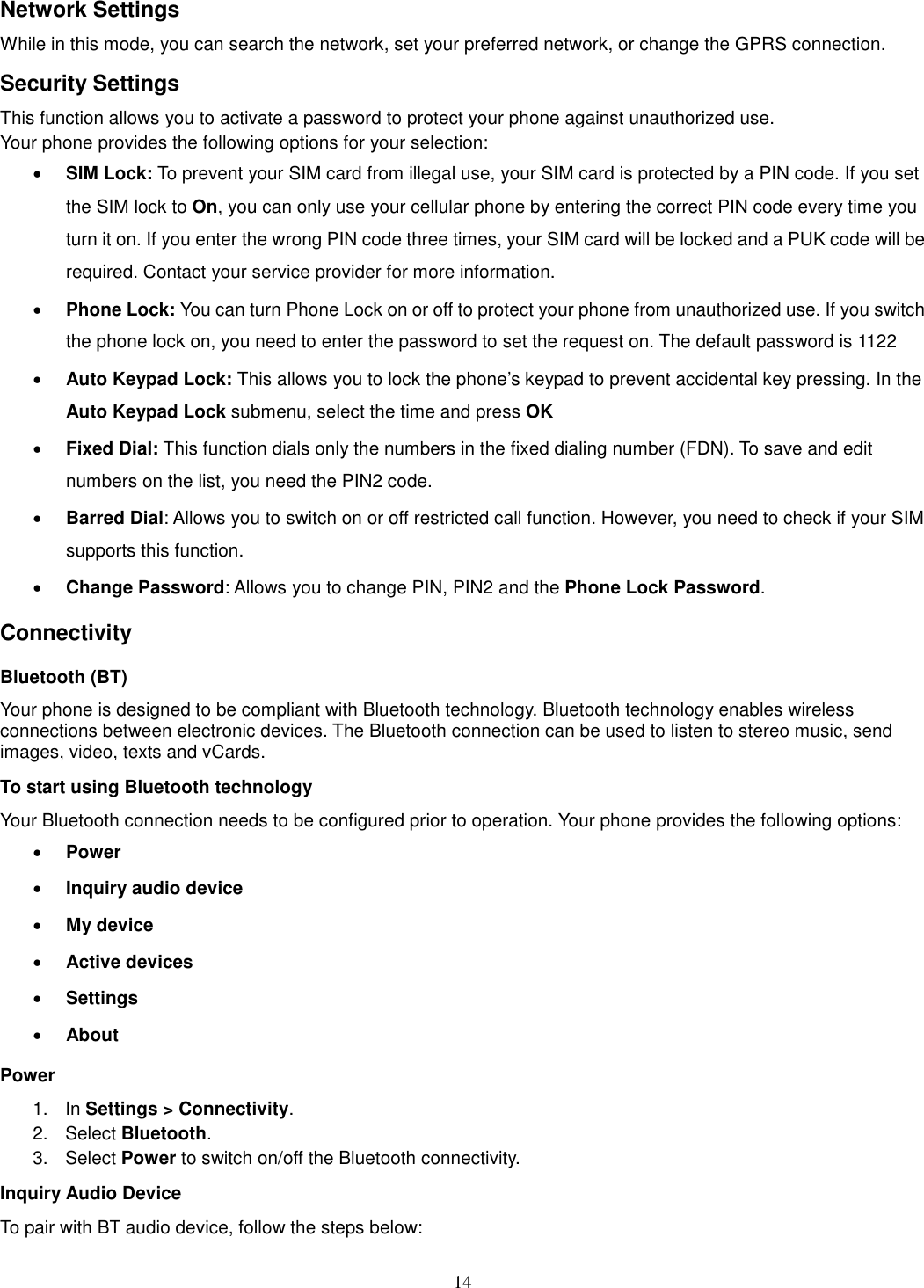 14 Network Settings While in this mode, you can search the network, set your preferred network, or change the GPRS connection. Security Settings This function allows you to activate a password to protect your phone against unauthorized use. Your phone provides the following options for your selection: · SIM Lock: To prevent your SIM card from illegal use, your SIM card is protected by a PIN code. If you set the SIM lock to On, you can only use your cellular phone by entering the correct PIN code every time you turn it on. If you enter the wrong PIN code three times, your SIM card will be locked and a PUK code will be required. Contact your service provider for more information.   · Phone Lock: You can turn Phone Lock on or off to protect your phone from unauthorized use. If you switch the phone lock on, you need to enter the password to set the request on. The default password is 1122 · Auto Keypad Lock: This allows you to lock the phone’s keypad to prevent accidental key pressing. In the Auto Keypad Lock submenu, select the time and press OK  · Fixed Dial: This function dials only the numbers in the fixed dialing number (FDN). To save and edit numbers on the list, you need the PIN2 code. · Barred Dial: Allows you to switch on or off restricted call function. However, you need to check if your SIM supports this function. · Change Password: Allows you to change PIN, PIN2 and the Phone Lock Password. Connectivity Bluetooth (BT) Your phone is designed to be compliant with Bluetooth technology. Bluetooth technology enables wireless connections between electronic devices. The Bluetooth connection can be used to listen to stereo music, send images, video, texts and vCards. To start using Bluetooth technology Your Bluetooth connection needs to be configured prior to operation. Your phone provides the following options: · Power · Inquiry audio device · My device · Active devices · Settings · About Power 1.  In Settings &gt; Connectivity. 2.  Select Bluetooth. 3.    Select Power to switch on/off the Bluetooth connectivity. Inquiry Audio Device To pair with BT audio device, follow the steps below: 