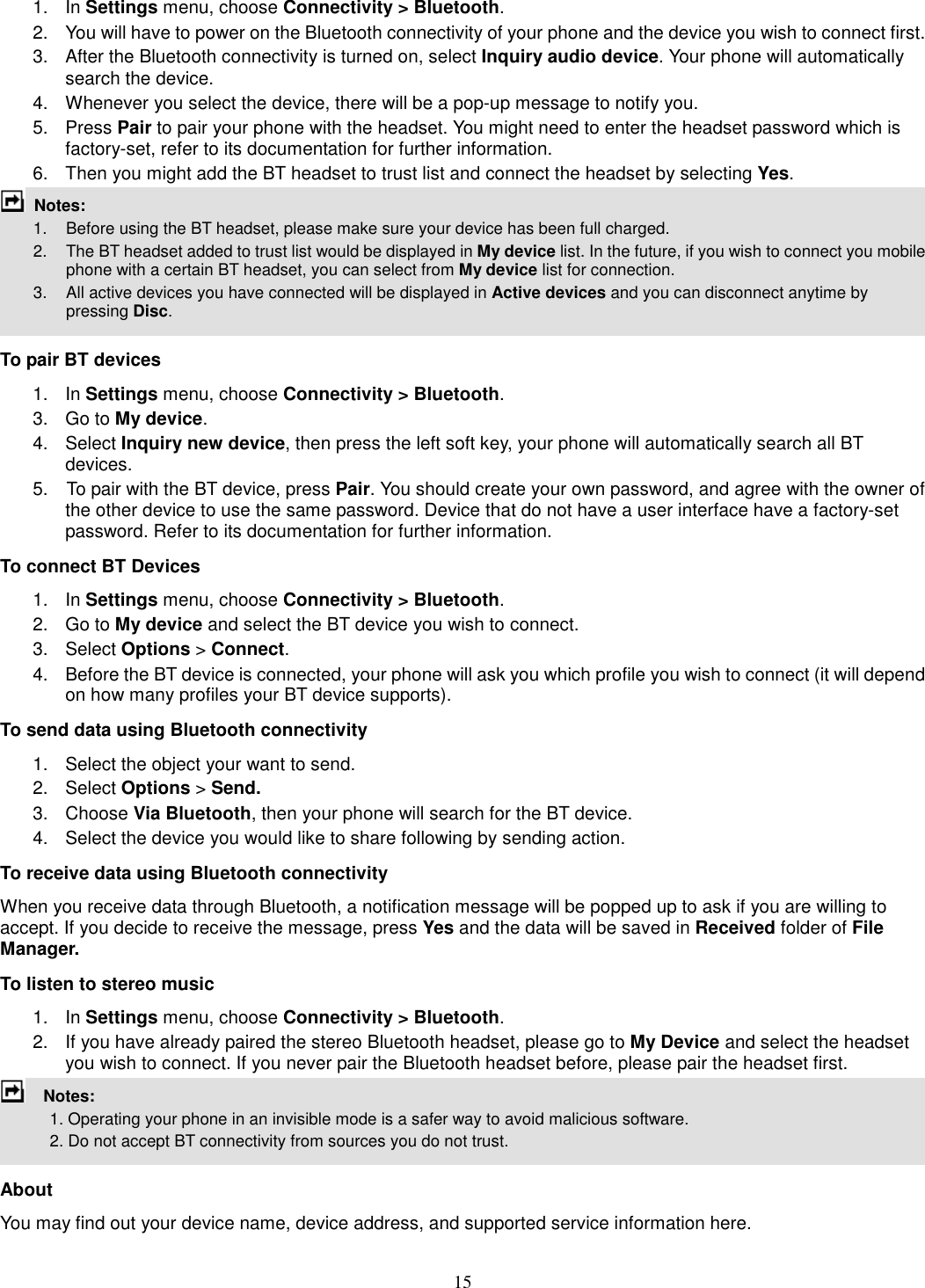 15 1.  In Settings menu, choose Connectivity &gt; Bluetooth. 2.  You will have to power on the Bluetooth connectivity of your phone and the device you wish to connect first. 3.  After the Bluetooth connectivity is turned on, select Inquiry audio device. Your phone will automatically search the device. 4.  Whenever you select the device, there will be a pop-up message to notify you. 5.  Press Pair to pair your phone with the headset. You might need to enter the headset password which is factory-set, refer to its documentation for further information. 6.  Then you might add the BT headset to trust list and connect the headset by selecting Yes.  Notes:           1.    Before using the BT headset, please make sure your device has been full charged.         2.  The BT headset added to trust list would be displayed in My device list. In the future, if you wish to connect you mobile phone with a certain BT headset, you can select from My device list for connection.         3.  All active devices you have connected will be displayed in Active devices and you can disconnect anytime by pressing Disc.  To pair BT devices 1.  In Settings menu, choose Connectivity &gt; Bluetooth. 3.  Go to My device. 4.  Select Inquiry new device, then press the left soft key, your phone will automatically search all BT devices. 5.    To pair with the BT device, press Pair. You should create your own password, and agree with the owner of the other device to use the same password. Device that do not have a user interface have a factory-set password. Refer to its documentation for further information. To connect BT Devices 1.  In Settings menu, choose Connectivity &gt; Bluetooth. 2.  Go to My device and select the BT device you wish to connect. 3.  Select Options &gt; Connect. 4.  Before the BT device is connected, your phone will ask you which profile you wish to connect (it will depend on how many profiles your BT device supports). To send data using Bluetooth connectivity 1.  Select the object your want to send. 2.  Select Options &gt; Send. 3.  Choose Via Bluetooth, then your phone will search for the BT device.     4.  Select the device you would like to share following by sending action. To receive data using Bluetooth connectivity   When you receive data through Bluetooth, a notification message will be popped up to ask if you are willing to accept. If you decide to receive the message, press Yes and the data will be saved in Received folder of File Manager.   To listen to stereo music 1.  In Settings menu, choose Connectivity &gt; Bluetooth. 2.  If you have already paired the stereo Bluetooth headset, please go to My Device and select the headset you wish to connect. If you never pair the Bluetooth headset before, please pair the headset first.     Notes:               1. Operating your phone in an invisible mode is a safer way to avoid malicious software.               2. Do not accept BT connectivity from sources you do not trust.   About You may find out your device name, device address, and supported service information here.   