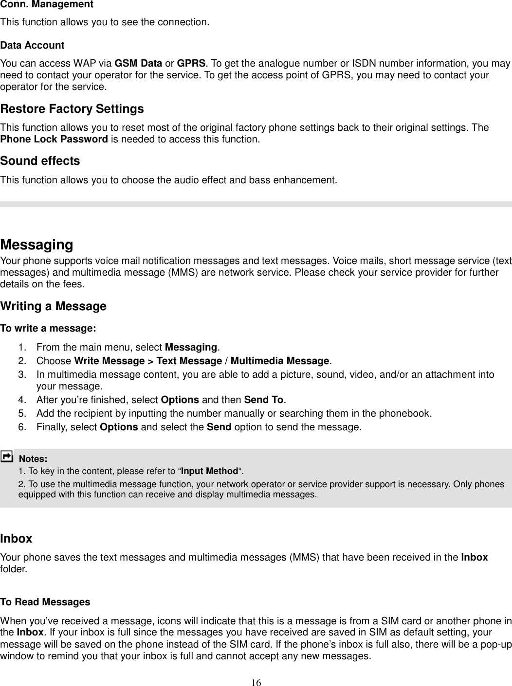 16  Conn. Management This function allows you to see the connection. Data Account You can access WAP via GSM Data or GPRS. To get the analogue number or ISDN number information, you may need to contact your operator for the service. To get the access point of GPRS, you may need to contact your operator for the service. Restore Factory Settings This function allows you to reset most of the original factory phone settings back to their original settings. The Phone Lock Password is needed to access this function. Sound effects This function allows you to choose the audio effect and bass enhancement.     Messaging Your phone supports voice mail notification messages and text messages. Voice mails, short message service (text messages) and multimedia message (MMS) are network service. Please check your service provider for further details on the fees. Writing a Message To write a message: 1.  From the main menu, select Messaging. 2.  Choose Write Message &gt; Text Message / Multimedia Message.   3.  In multimedia message content, you are able to add a picture, sound, video, and/or an attachment into your message.   4.  After you’re finished, select Options and then Send To. 5.  Add the recipient by inputting the number manually or searching them in the phonebook. 6.  Finally, select Options and select the Send option to send the message.   Notes:     1. To key in the content, please refer to “Input Method“.       2. To use the multimedia message function, your network operator or service provider support is necessary. Only phones equipped with this function can receive and display multimedia messages.   Inbox Your phone saves the text messages and multimedia messages (MMS) that have been received in the Inbox folder.      To Read Messages When you’ve received a message, icons will indicate that this is a message is from a SIM card or another phone in the Inbox. If your inbox is full since the messages you have received are saved in SIM as default setting, your message will be saved on the phone instead of the SIM card. If the phone’s inbox is full also, there will be a pop-up window to remind you that your inbox is full and cannot accept any new messages.     